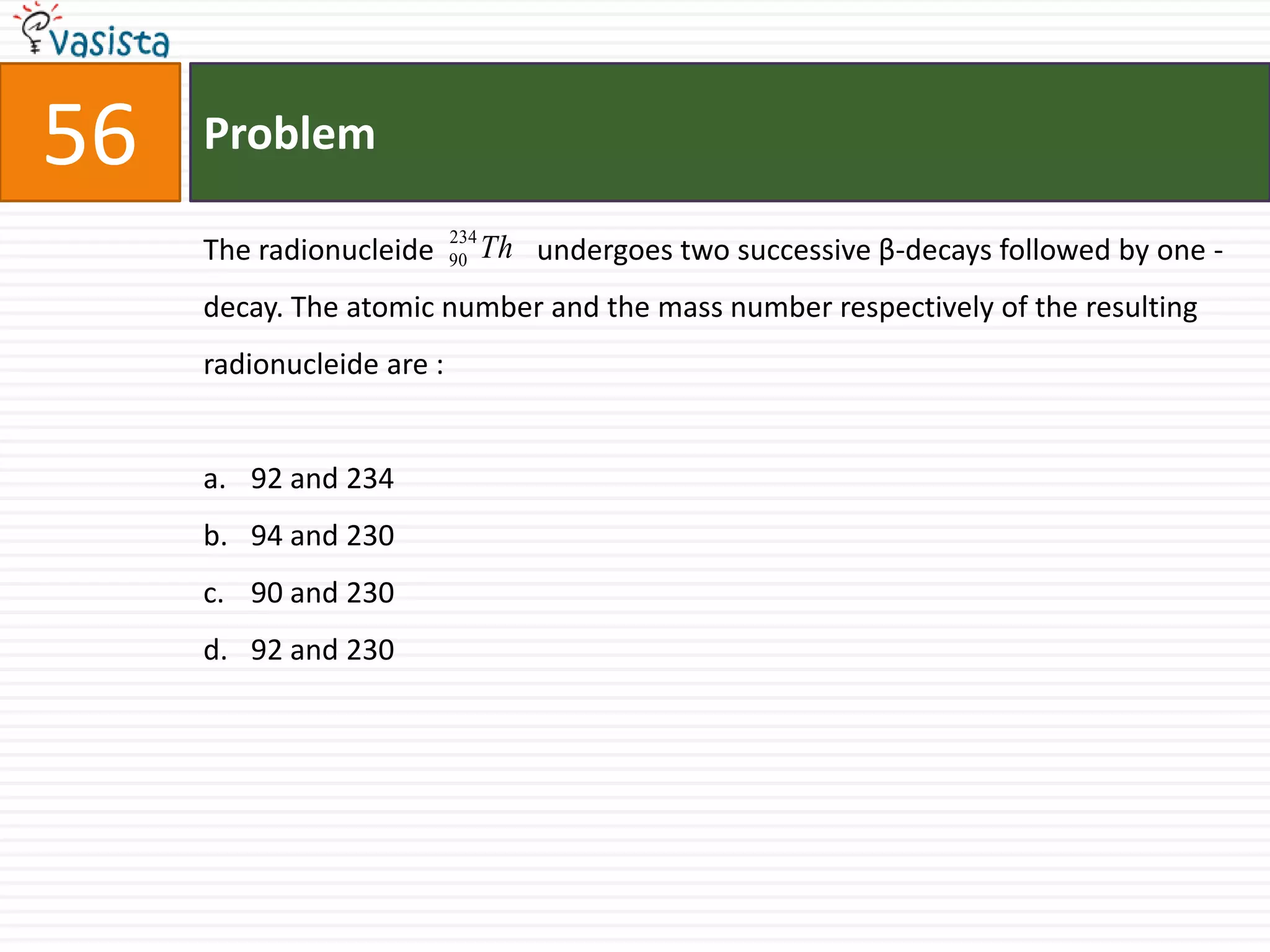 Problem56The radionucleide              undergoes two successive β-decays followed by one -decay. The atomic number and the mass number respectively of the resulting radionucleide are :  92 and 234 94 and 23090 and 23092 and 230