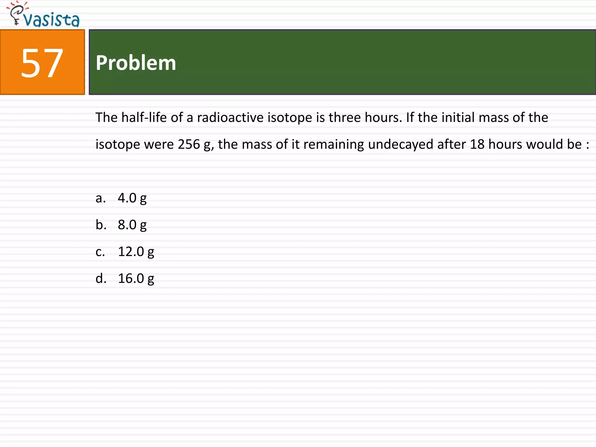 Problem57The half-life of a radioactive isotope is three hours. If the initial mass of the isotope were 256 g, the mass of it remaining undecayed after 18 hours would be :  4.0 g8.0 g12.0 g16.0 g