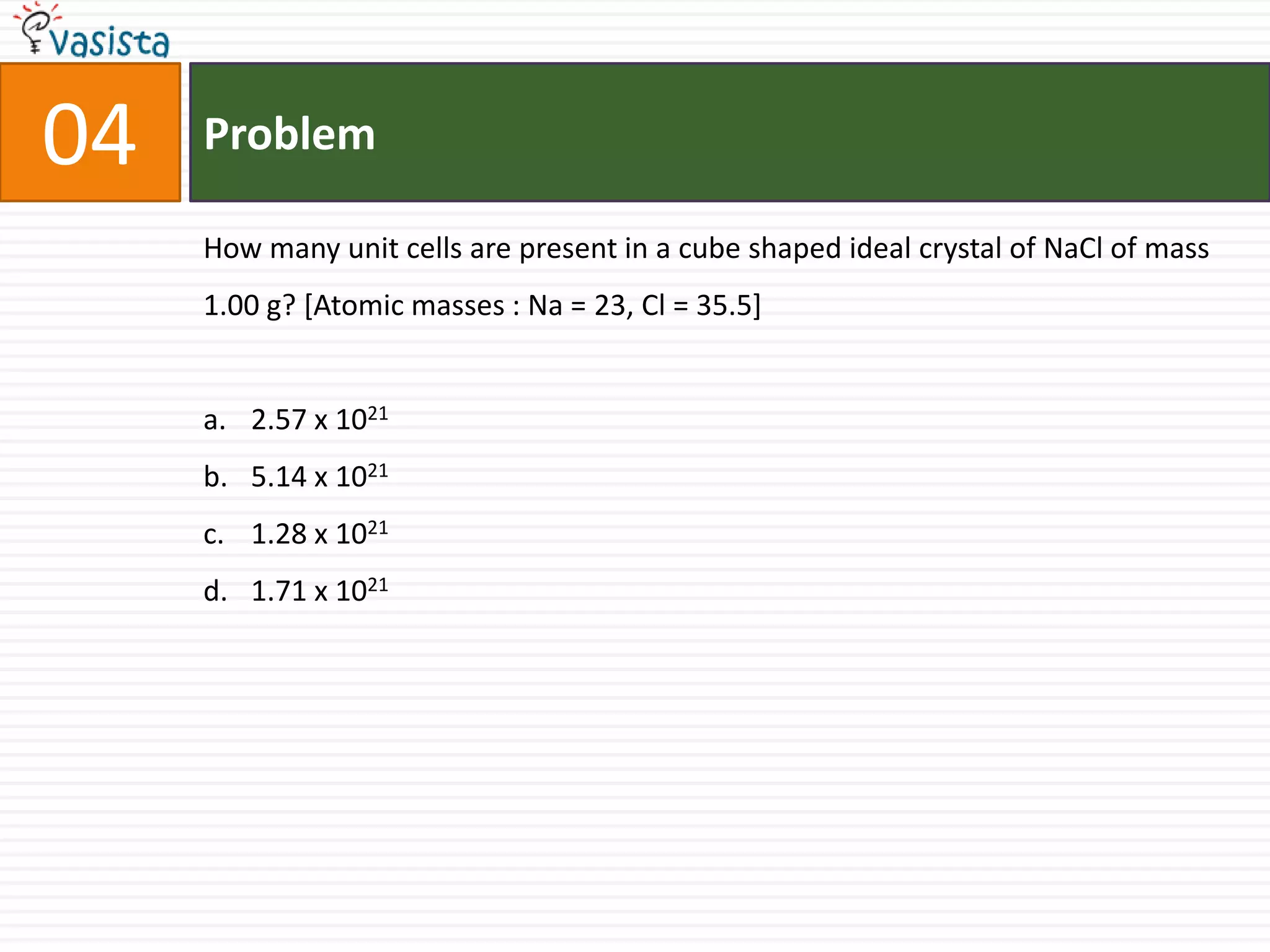 Problem04How many unit cells are present in a cube shaped ideal crystal of NaCl of mass 1.00 g? [Atomic masses : Na = 23, Cl = 35.5]  2.57 x 10215.14 x 10211.28 x 10211.71 x 1021