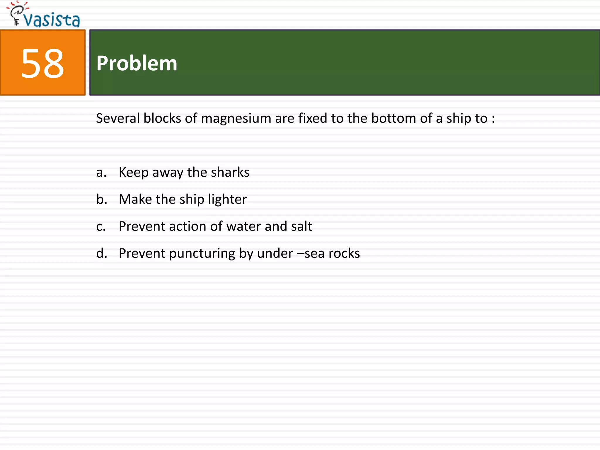 Problem58Several blocks of magnesium are fixed to the bottom of a ship to :  Keep away the sharks Make the ship lighter Prevent action of water and salt Prevent puncturing by under –sea rocks 