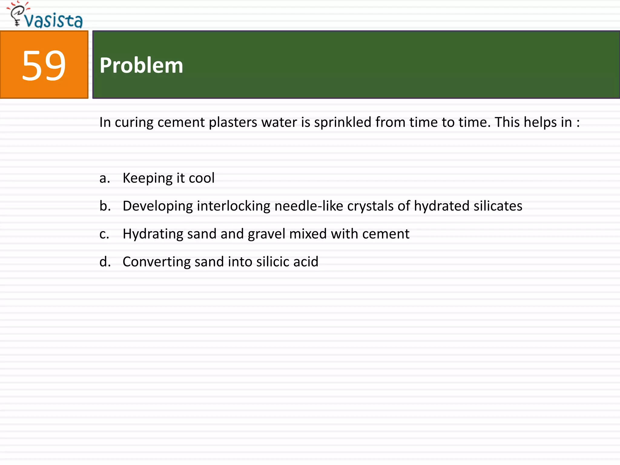 Problem59In curing cement plasters water is sprinkled from time to time. This helps in :  Keeping it coolDeveloping interlocking needle-like crystals of hydrated silicates Hydrating sand and gravel mixed with cement Converting sand into silicic acid 