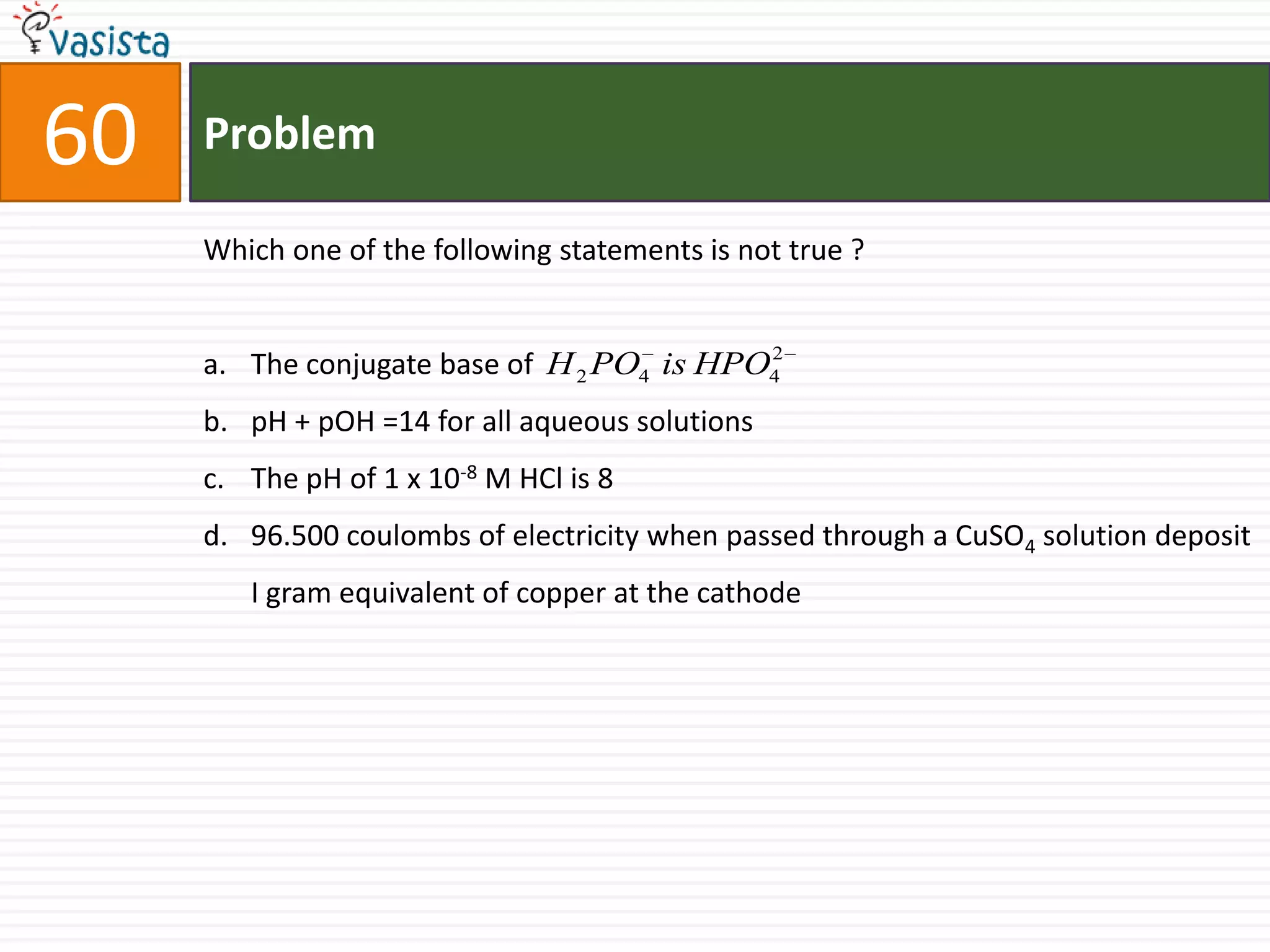 Problem60Which one of the following statements is not true ?  The conjugate base of pH + pOH =14 for all aqueous solutions The pH of 1 x 10-8 M HCl is 896.500 coulombs of electricity when passed through a CuSO4 solution deposit I gram equivalent of copper at the cathode 