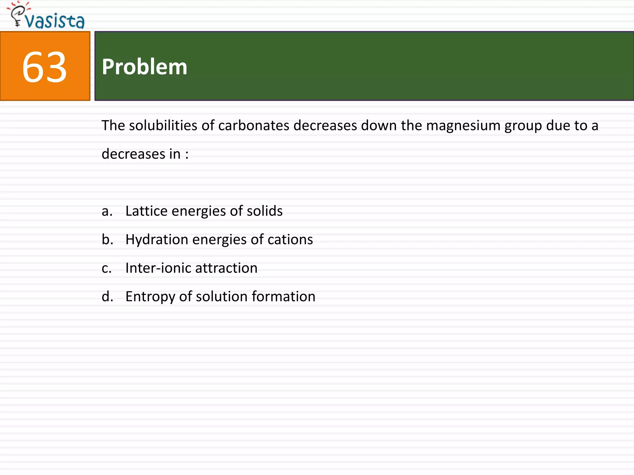 Problem63The solubilities of carbonates decreases down the magnesium group due to a decreases in :  Lattice energies of solids Hydration energies of cationsInter-ionic attraction Entropy of solution formation 
