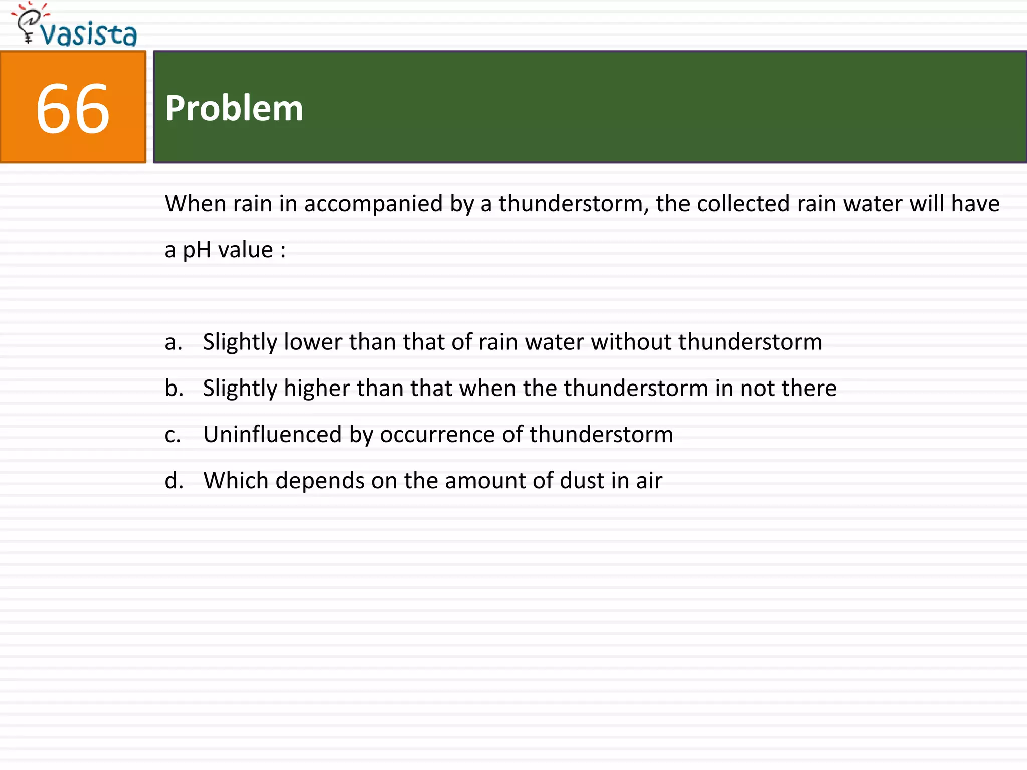Problem66When rain in accompanied by a thunderstorm, the collected rain water will have a pH value :  Slightly lower than that of rain water without thunderstorm Slightly higher than that when the thunderstorm in not thereUninfluenced by occurrence of thunderstorm Which depends on the amount of dust in air 