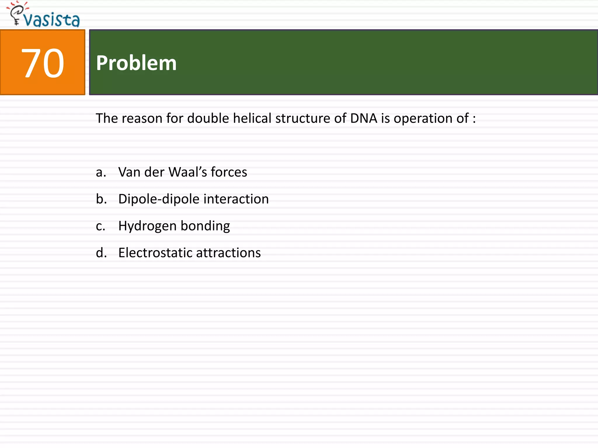 Problem70The reason for double helical structure of DNA is operation of :  Van der Waal’s forces Dipole-dipole interaction Hydrogen bonding Electrostatic attractions 