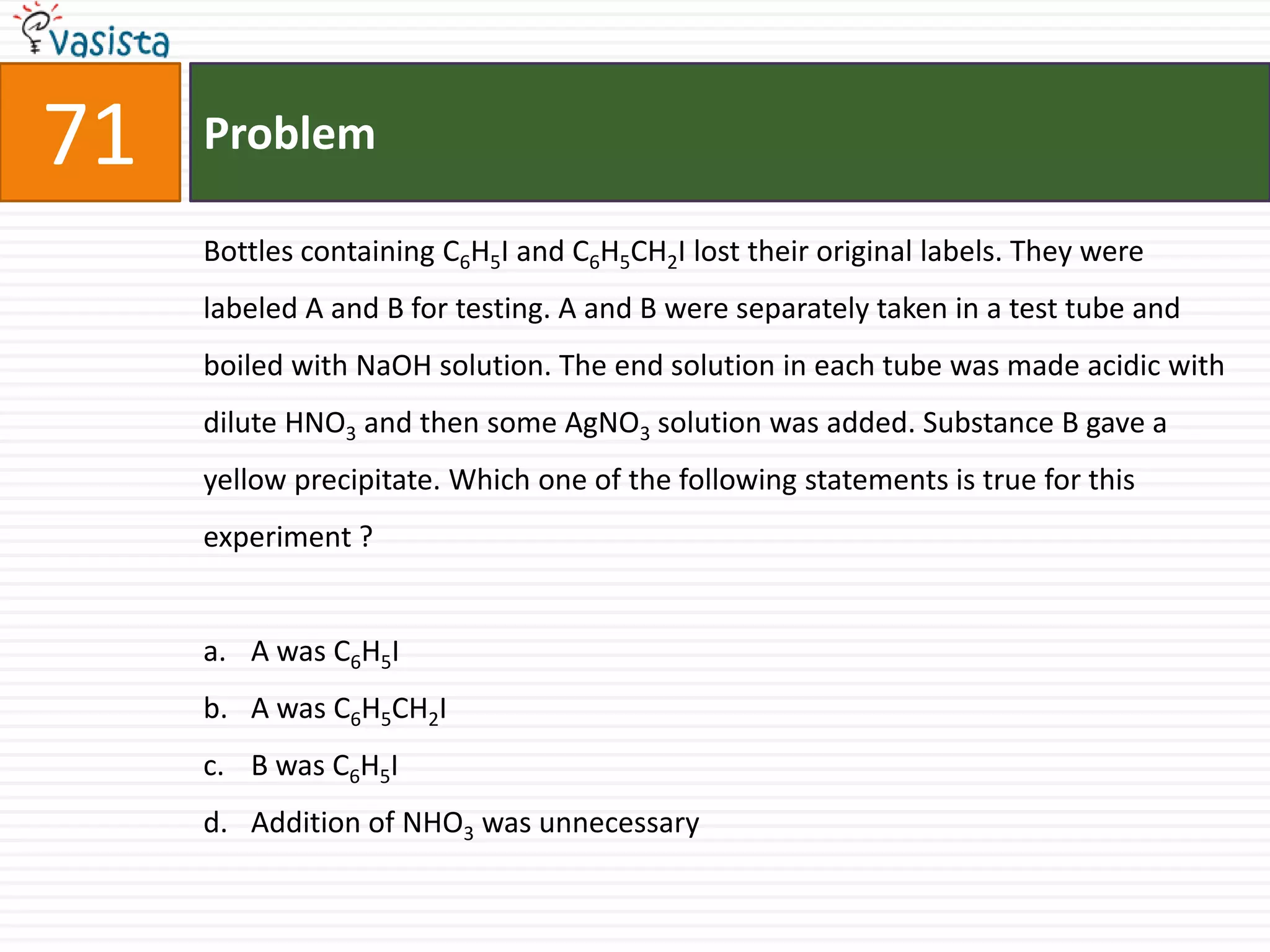 Problem71Bottles containing C6H5I and C6H5CH2I lost their original labels. They were labeled A and B for testing. A and B were separately taken in a test tube and boiled with NaOH solution. The end solution in each tube was made acidic with dilute HNO3 and then some AgNO3 solution was added. Substance B gave a yellow precipitate. Which one of the following statements is true for this experiment ?  A was C6H5IA was C6H5CH2IB was C6H5IAddition of NHO3 was unnecessary 