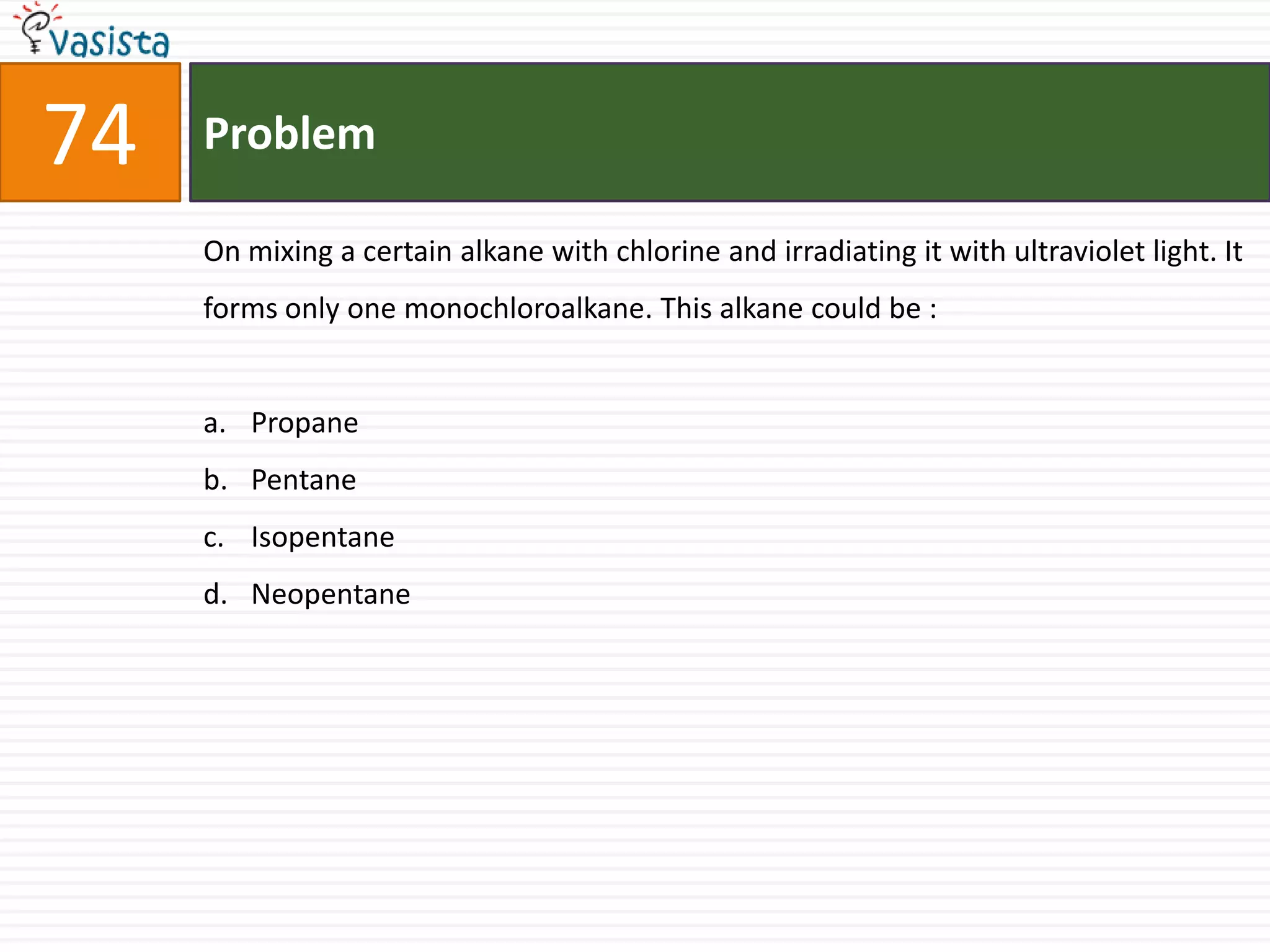 Problem74On mixing a certain alkane with chlorine and irradiating it with ultraviolet light. It forms only one monochloroalkane. This alkane could be :  Propane Pentane IsopentaneNeopentane