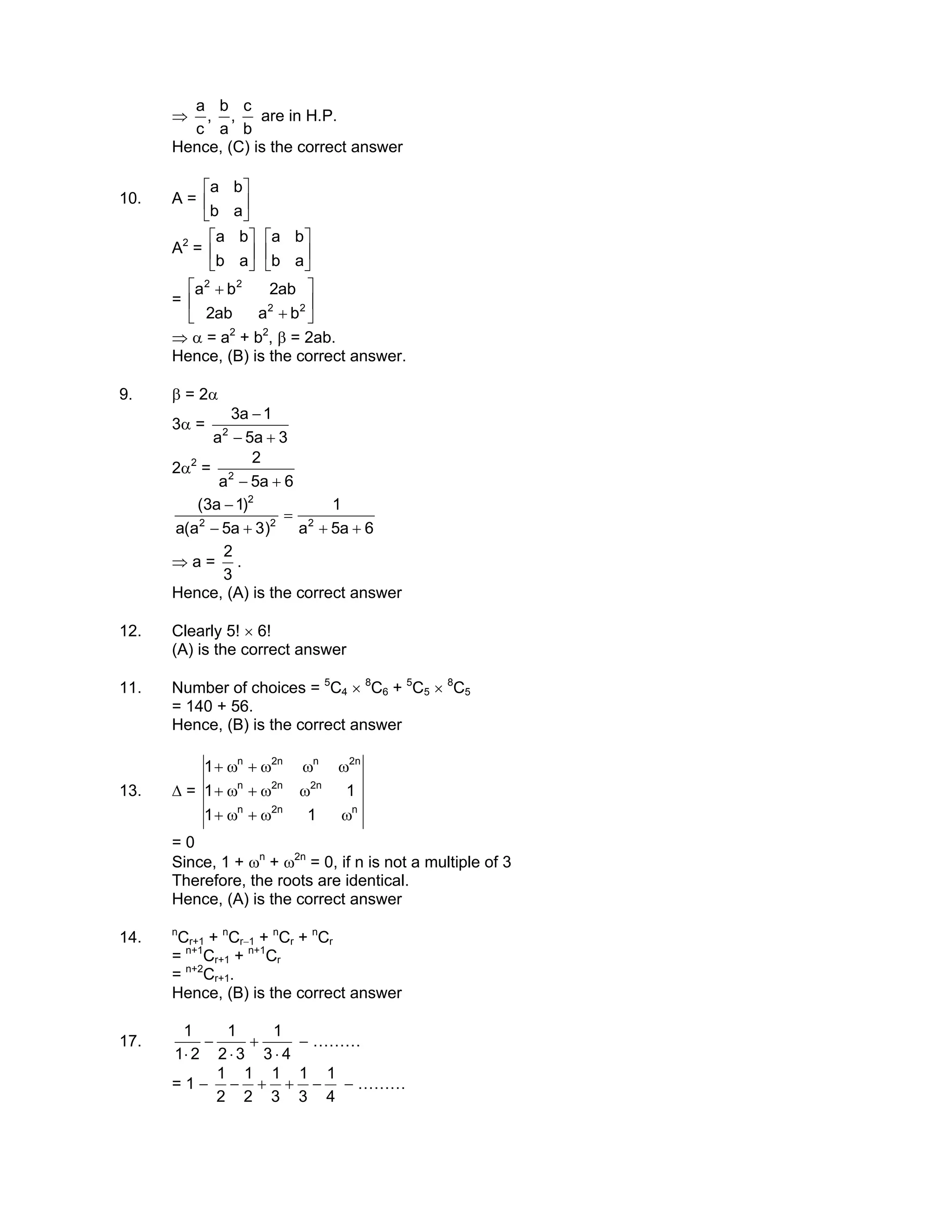 ⇒
b
c
,
a
b
,
c
a
are in H.P.
Hence, (C) is the correct answer
10. A = 





ab
ba
A2
= 





ab
ba






ab
ba
= 





+
+
22
22
baab2
ab2ba
⇒ α = a2
+ b2
, β = 2ab.
Hence, (B) is the correct answer.
9. β = 2α
3α =
3a5a
1a3
2
+−
−
2α2
=
6a5a
2
2
+−
6a5a
1
)3a5a(a
)1a3(
222
2
++
=
+−
−
⇒ a =
3
2
.
Hence, (A) is the correct answer
12. Clearly 5! × 6!
(A) is the correct answer
11. Number of choices = 5
C4 × 8
C6 + 5
C5 × 8
C5
= 140 + 56.
Hence, (B) is the correct answer
13. ∆ =
nn2n
n2n2n
n2nn2n
11
11
1
ωω+ω+
ωω+ω+
ωωω+ω+
= 0
Since, 1 + ωn
+ ω2n
= 0, if n is not a multiple of 3
Therefore, the roots are identical.
Hence, (A) is the correct answer
14. n
Cr+1 + n
Cr−1 + n
Cr + n
Cr
= n+1
Cr+1 + n+1
Cr
= n+2
Cr+1.
Hence, (B) is the correct answer
17.
43
1
32
1
21
1
⋅
+
⋅
−
⋅
− ………
= 1 −
4
1
3
1
3
1
2
1
2
1
−++− − ………
 