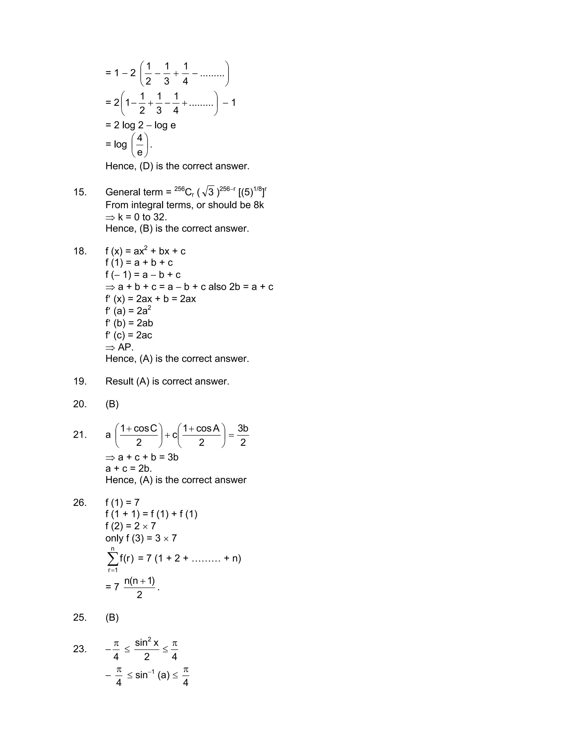 = 1 − 2 





−+− .........
4
1
3
1
2
1
= 2 





+−+− .........
4
1
3
1
2
1
1 − 1
= 2 log 2 − log e
= log 





e
4
.
Hence, (D) is the correct answer.
15. General term = 256
Cr ( 3 )256−r
[(5)1/8
]r
From integral terms, or should be 8k
⇒ k = 0 to 32.
Hence, (B) is the correct answer.
18. f (x) = ax2
+ bx + c
f (1) = a + b + c
f (− 1) = a − b + c
⇒ a + b + c = a − b + c also 2b = a + c
f′ (x) = 2ax + b = 2ax
f′ (a) = 2a2
f′ (b) = 2ab
f′ (c) = 2ac
⇒ AP.
Hence, (A) is the correct answer.
19. Result (A) is correct answer.
20. (B)
21. a
2
b3
2
Acos1
c
2
Ccos1
=




 +
+




 +
⇒ a + c + b = 3b
a + c = 2b.
Hence, (A) is the correct answer
26. f (1) = 7
f (1 + 1) = f (1) + f (1)
f (2) = 2 × 7
only f (3) = 3 × 7
∑=
n
1r
)r(f = 7 (1 + 2 + ……… + n)
= 7
2
)1n(n +
.
25. (B)
23. −
4
π
≤
42
xsin2
π
≤
−
4
π
≤ sin−1
(a) ≤
4
π
 