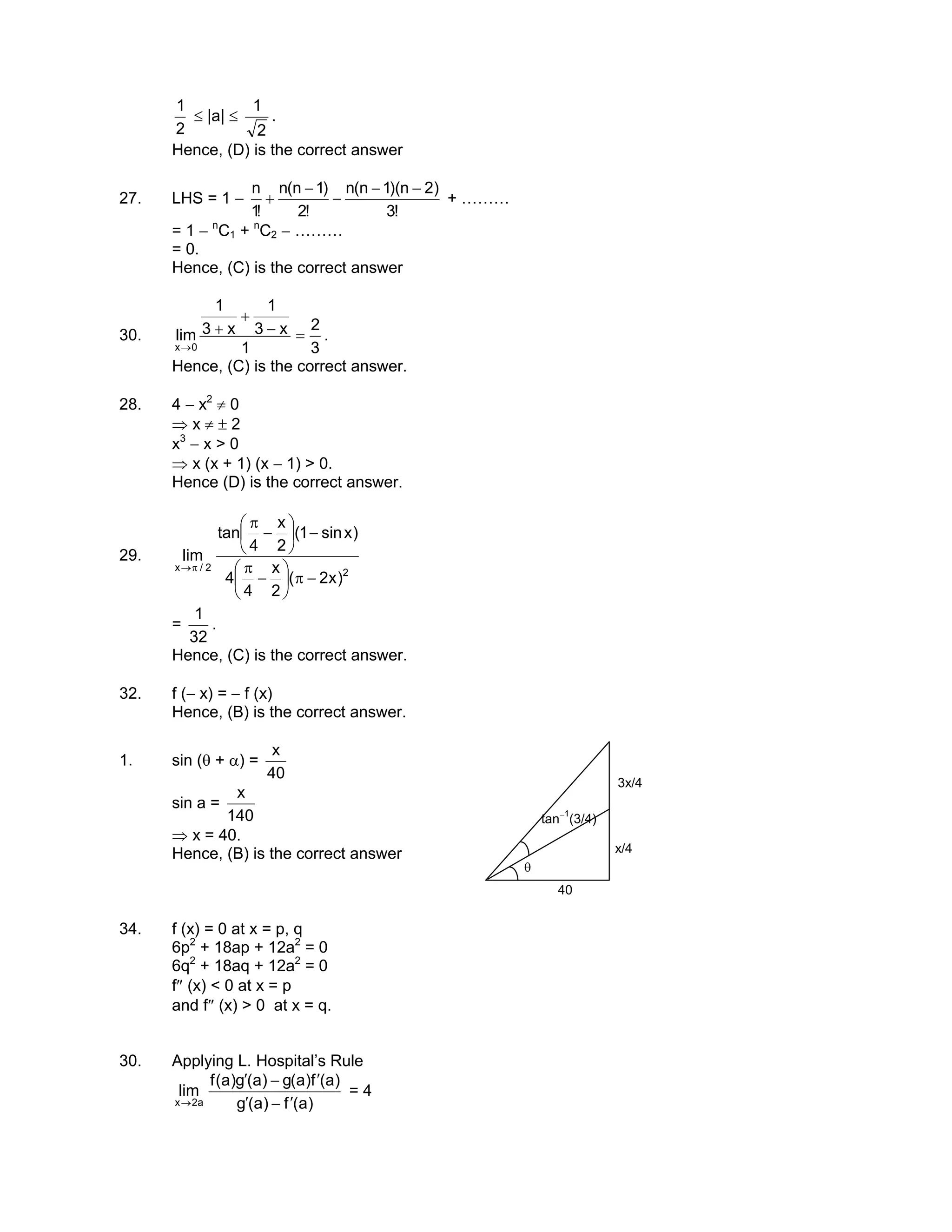 2
1
≤ |a| ≤
2
1
.
Hence, (D) is the correct answer
27. LHS = 1 −
!3
)2n)(1n(n
!2
)1n(n
!1
n −−
−
−
+ + ………
= 1 − n
C1 + n
C2 − ………
= 0.
Hence, (C) is the correct answer
30.
3
2
1
x3
1
x3
1
lim
0x
=−
+
+
→
.
Hence, (C) is the correct answer.
28. 4 − x2
≠ 0
⇒ x ≠ ± 2
x3
− x > 0
⇒ x (x + 1) (x − 1) > 0.
Hence (D) is the correct answer.
29.
2
2/x
)x2(
2
x
4
4
)xsin1(
2
x
4
tan
lim
−π





−
π
−





−
π
π→
=
32
1
.
Hence, (C) is the correct answer.
32. f (− x) = − f (x)
Hence, (B) is the correct answer.
1. sin (θ + α) =
40
x
sin a =
140
x
⇒ x = 40.
Hence, (B) is the correct answer
θ
40
x/4
3x/4
tan−1
(3/4)
34. f (x) = 0 at x = p, q
6p2
+ 18ap + 12a2
= 0
6q2
+ 18aq + 12a2
= 0
f″ (x) < 0 at x = p
and f″ (x) > 0 at x = q.
30. Applying L. Hospital’s Rule
)a(f)a(g
)a(f)a(g)a(g)a(f
lim
a2x ′−′
′−′
→
= 4
 