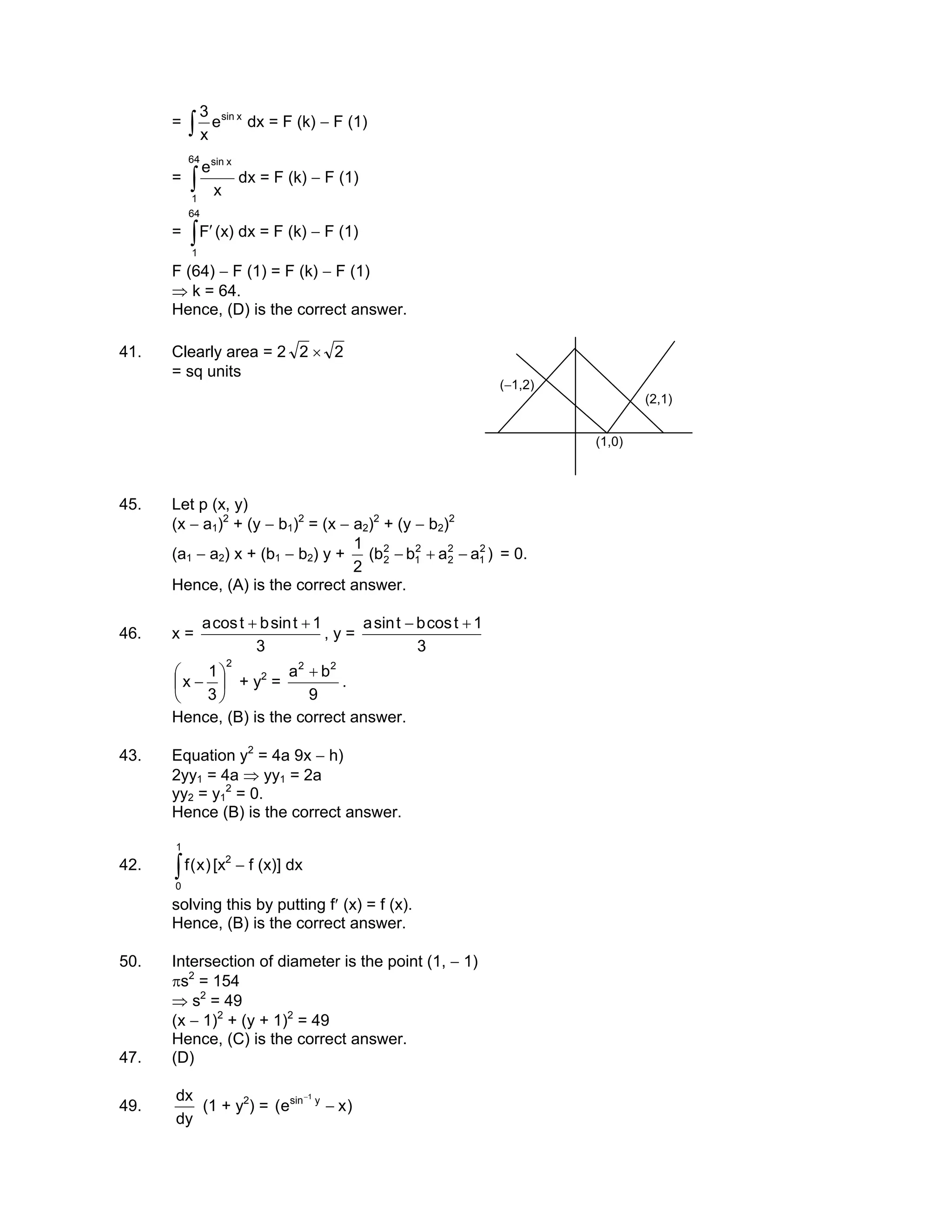 = ∫
xsin
e
x
3
dx = F (k) − F (1)
= ∫
64
1
xsin
x
e
dx = F (k) − F (1)
= ∫ ′
64
1
F (x) dx = F (k) − F (1)
F (64) − F (1) = F (k) − F (1)
⇒ k = 64.
Hence, (D) is the correct answer.
41. Clearly area = 2 2 × 2
= sq units
(2,1)
(1,0)
(−1,2)
45. Let p (x, y)
(x − a1)2
+ (y − b1)2
= (x − a2)2
+ (y − b2)2
(a1 − a2) x + (b1 − b2) y +
2
1
)aabb( 2
1
2
2
2
1
2
2 −+− = 0.
Hence, (A) is the correct answer.
46. x =
3
1tsinbtcosa ++
, y =
3
1tcosbtsina +−
2
3
1
x 





− + y2
=
9
ba 22
+
.
Hence, (B) is the correct answer.
43. Equation y2
= 4a 9x − h)
2yy1 = 4a ⇒ yy1 = 2a
yy2 = y1
2
= 0.
Hence (B) is the correct answer.
42. ∫
1
0
)x(f [x2
− f (x)] dx
solving this by putting f′ (x) = f (x).
Hence, (B) is the correct answer.
50. Intersection of diameter is the point (1, − 1)
πs2
= 154
⇒ s2
= 49
(x − 1)2
+ (y + 1)2
= 49
Hence, (C) is the correct answer.
47. (D)
49.
dy
dx
(1 + y2
) = )xe( ysin 1
−
−
 