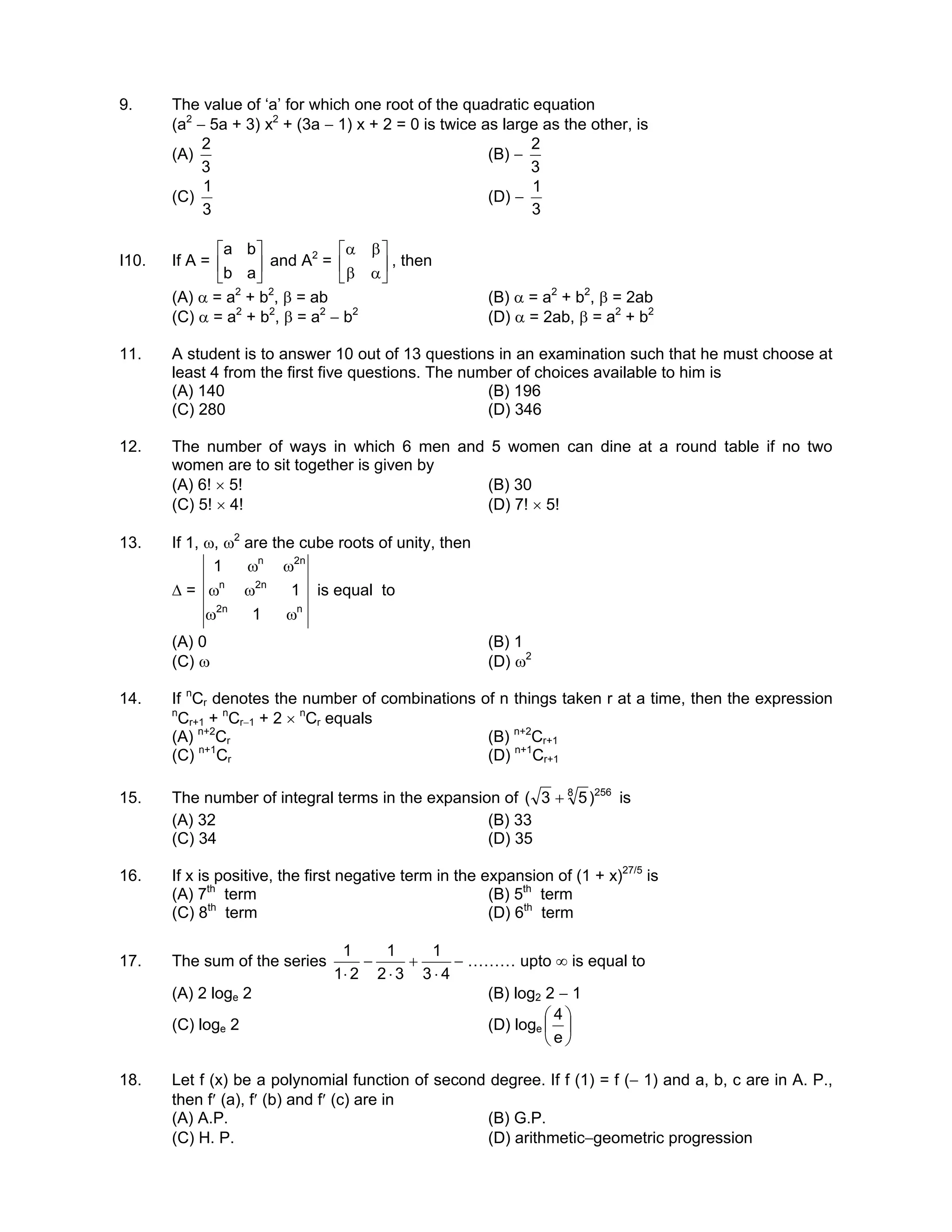 9. The value of ‘a’ for which one root of the quadratic equation
(a2
− 5a + 3) x2
+ (3a − 1) x + 2 = 0 is twice as large as the other, is
(A)
3
2
(B) −
3
2
(C)
3
1
(D) −
3
1
I10. If A = 





ab
ba
and A2
= 





αβ
βα
, then
(A) α = a2
+ b2
, β = ab (B) α = a2
+ b2
, β = 2ab
(C) α = a2
+ b2
, β = a2
− b2
(D) α = 2ab, β = a2
+ b2
11. A student is to answer 10 out of 13 questions in an examination such that he must choose at
least 4 from the first five questions. The number of choices available to him is
(A) 140 (B) 196
(C) 280 (D) 346
12. The number of ways in which 6 men and 5 women can dine at a round table if no two
women are to sit together is given by
(A) 6! × 5! (B) 30
(C) 5! × 4! (D) 7! × 5!
13. If 1, ω, ω2
are the cube roots of unity, then
∆ =
nn2
n2n
n2n
1
1
1
ωω
ωω
ωω
is equal to
(A) 0 (B) 1
(C) ω (D) ω2
14. If n
Cr denotes the number of combinations of n things taken r at a time, then the expression
n
Cr+1 + n
Cr−1 + 2 × n
Cr equals
(A) n+2
Cr (B) n+2
Cr+1
(C) n+1
Cr (D) n+1
Cr+1
15. The number of integral terms in the expansion of 2568
)53( + is
(A) 32 (B) 33
(C) 34 (D) 35
16. If x is positive, the first negative term in the expansion of (1 + x)27/5
is
(A) 7th
term (B) 5th
term
(C) 8th
term (D) 6th
term
17. The sum of the series
43
1
32
1
21
1
⋅
+
⋅
−
⋅
− ……… upto ∞ is equal to
(A) 2 loge 2 (B) log2 2 − 1
(C) loge 2 (D) loge 





e
4
18. Let f (x) be a polynomial function of second degree. If f (1) = f (− 1) and a, b, c are in A. P.,
then f′ (a), f′ (b) and f′ (c) are in
(A) A.P. (B) G.P.
(C) H. P. (D) arithmetic−geometric progression
 