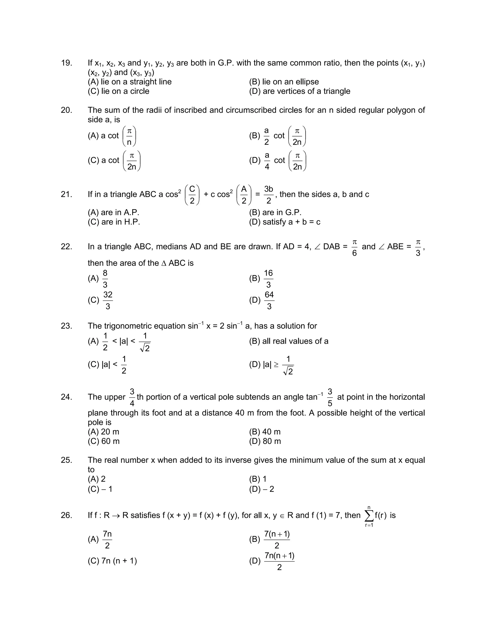 19. If x1, x2, x3 and y1, y2, y3 are both in G.P. with the same common ratio, then the points (x1, y1)
(x2, y2) and (x3, y3)
(A) lie on a straight line (B) lie on an ellipse
(C) lie on a circle (D) are vertices of a triangle
20. The sum of the radii of inscribed and circumscribed circles for an n sided regular polygon of
side a, is
(A) a cot 




 π
n
(B)
2
a
cot 




 π
n2
(C) a cot 




 π
n2
(D)
4
a
cot 




 π
n2
21. If in a triangle ABC a cos2






2
C
+ c cos2






2
A
=
2
b3
, then the sides a, b and c
(A) are in A.P. (B) are in G.P.
(C) are in H.P. (D) satisfy a + b = c
22. In a triangle ABC, medians AD and BE are drawn. If AD = 4, ∠ DAB =
6
π
and ∠ ABE =
3
π
,
then the area of the ∆ ABC is
(A)
3
8
(B)
3
16
(C)
3
32
(D)
3
64
23. The trigonometric equation sin−1
x = 2 sin−1
a, has a solution for
(A)
2
1
< |a| <
2
1
(B) all real values of a
(C) |a| <
2
1
(D) |a| ≥
2
1
24. The upper
4
3
th portion of a vertical pole subtends an angle tan−1
5
3
at point in the horizontal
plane through its foot and at a distance 40 m from the foot. A possible height of the vertical
pole is
(A) 20 m (B) 40 m
(C) 60 m (D) 80 m
25. The real number x when added to its inverse gives the minimum value of the sum at x equal
to
(A) 2 (B) 1
(C) − 1 (D) − 2
26. If f : R → R satisfies f (x + y) = f (x) + f (y), for all x, y ∈ R and f (1) = 7, then ∑=
n
1r
)r(f is
(A)
2
n7
(B)
2
)1n(7 +
(C) 7n (n + 1) (D)
2
)1n(n7 +
 