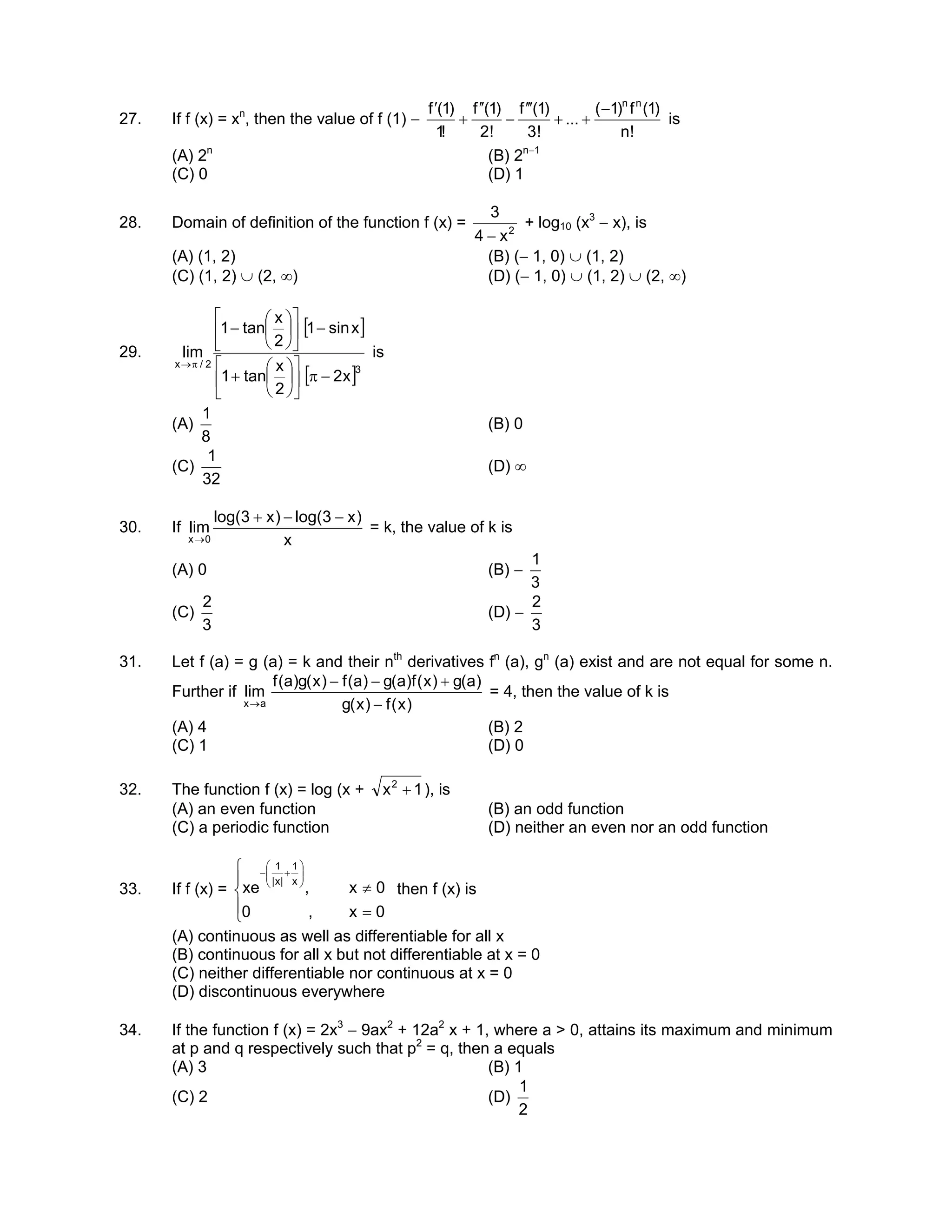 27. If f (x) = xn
, then the value of f (1) −
!n
)1(f)1(
...
!3
)1(f
!2
)1(f
!1
)1(f nn
−
++
′′′
−
′′
+
′
is
(A) 2n
(B) 2n−1
(C) 0 (D) 1
28. Domain of definition of the function f (x) = 2
x4
3
−
+ log10 (x3
− x), is
(A) (1, 2) (B) (− 1, 0) ∪ (1, 2)
(C) (1, 2) ∪ (2, ∞) (D) (− 1, 0) ∪ (1, 2) ∪ (2, ∞)
29.
[ ]
[ ]3
2/x
x2
2
x
tan1
xsin1
2
x
tan1
lim
−π











+
−











−
π→
is
(A)
8
1
(B) 0
(C)
32
1
(D) ∞
30. If
x
)x3log()x3log(
lim
0x
−−+
→
= k, the value of k is
(A) 0 (B) −
3
1
(C)
3
2
(D) −
3
2
31. Let f (a) = g (a) = k and their nth
derivatives fn
(a), gn
(a) exist and are not equal for some n.
Further if
)x(f)x(g
)a(g)x(f)a(g)a(f)x(g)a(f
lim
ax −
+−−
→
= 4, then the value of k is
(A) 4 (B) 2
(C) 1 (D) 0
32. The function f (x) = log (x + 1x2
+ ), is
(A) an even function (B) an odd function
(C) a periodic function (D) neither an even nor an odd function
33. If f (x) =





=
≠






+−
0x,0
0x,xe
x
1
|x|
1
then f (x) is
(A) continuous as well as differentiable for all x
(B) continuous for all x but not differentiable at x = 0
(C) neither differentiable nor continuous at x = 0
(D) discontinuous everywhere
34. If the function f (x) = 2x3
− 9ax2
+ 12a2
x + 1, where a > 0, attains its maximum and minimum
at p and q respectively such that p2
= q, then a equals
(A) 3 (B) 1
(C) 2 (D)
2
1
 