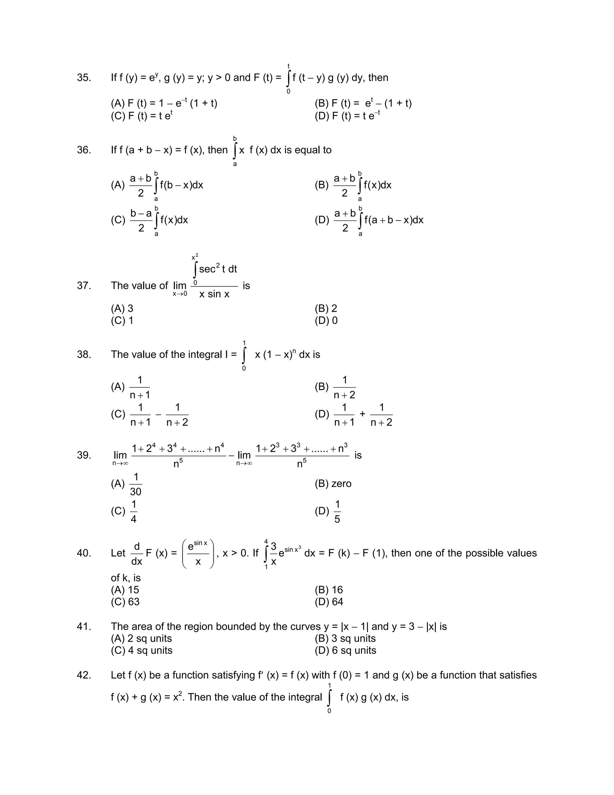 35. If f (y) = ey
, g (y) = y; y > 0 and F (t) = ∫
t
0
f (t − y) g (y) dy, then
(A) F (t) = 1 − e−t
(1 + t) (B) F (t) = et
− (1 + t)
(C) F (t) = t et
(D) F (t) = t e−t
36. If f (a + b − x) = f (x), then ∫
b
a
x f (x) dx is equal to
(A) ∫ −
+
b
a
dx)xb(f
2
ba
(B) ∫
+
b
a
dx)x(f
2
ba
(C) ∫
−
b
a
dx)x(f
2
ab
(D) ∫ −+
+
b
a
dx)xba(f
2
ba
37. The value of
xsinx
dttsec
lim
2
x
0
2
0x
∫
→
is
(A) 3 (B) 2
(C) 1 (D) 0
38. The value of the integral I = ∫
1
0
x (1 − x)n
dx is
(A)
1n
1
+
(B)
2n
1
+
(C)
1n
1
+
−
2n
1
+
(D)
1n
1
+
+
2n
1
+
39. 5
333
n5
444
n n
n......321
lim
n
n......321
lim
++++
−
++++
∞→∞→
is
(A)
30
1
(B) zero
(C)
4
1
(D)
5
1
40. Let
dx
d
F (x) = 







x
e xsin
, x > 0. If
3
xsin
4
1
e
x
3
∫ dx = F (k) − F (1), then one of the possible values
of k, is
(A) 15 (B) 16
(C) 63 (D) 64
41. The area of the region bounded by the curves y = |x − 1| and y = 3 − |x| is
(A) 2 sq units (B) 3 sq units
(C) 4 sq units (D) 6 sq units
42. Let f (x) be a function satisfying f′ (x) = f (x) with f (0) = 1 and g (x) be a function that satisfies
f (x) + g (x) = x2
. Then the value of the integral ∫
1
0
f (x) g (x) dx, is
 