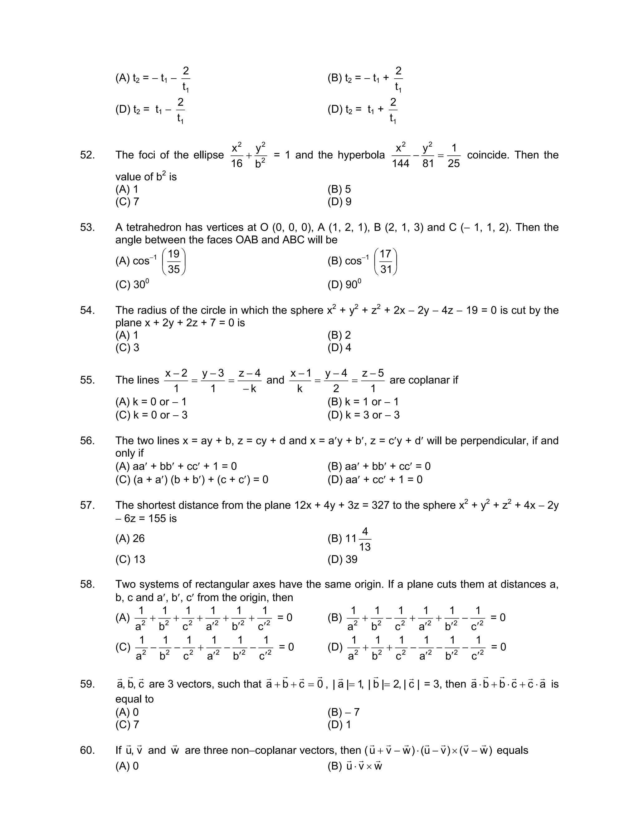(A) t2 = − t1 −
1t
2
(B) t2 = − t1 +
1t
2
(D) t2 = t1 −
1t
2
(D) t2 = t1 +
1t
2
52. The foci of the ellipse 2
22
b
y
16
x
+ = 1 and the hyperbola
25
1
81
y
144
x 22
=− coincide. Then the
value of b2
is
(A) 1 (B) 5
(C) 7 (D) 9
53. A tetrahedron has vertices at O (0, 0, 0), A (1, 2, 1), B (2, 1, 3) and C (− 1, 1, 2). Then the
angle between the faces OAB and ABC will be
(A) cos−1






35
19
(B) cos−1






31
17
(C) 300
(D) 900
54. The radius of the circle in which the sphere x2
+ y2
+ z2
+ 2x − 2y − 4z − 19 = 0 is cut by the
plane x + 2y + 2z + 7 = 0 is
(A) 1 (B) 2
(C) 3 (D) 4
55. The lines
k
4z
1
3y
1
2x
−
−
=
−
=
−
and
1
5z
2
4y
k
1x −
=
−
=
−
are coplanar if
(A) k = 0 or − 1 (B) k = 1 or − 1
(C) k = 0 or − 3 (D) k = 3 or − 3
56. The two lines x = ay + b, z = cy + d and x = a′y + b′, z = c′y + d′ will be perpendicular, if and
only if
(A) aa′ + bb′ + cc′ + 1 = 0 (B) aa′ + bb′ + cc′ = 0
(C) (a + a′) (b + b′) + (c + c′) = 0 (D) aa′ + cc′ + 1 = 0
57. The shortest distance from the plane 12x + 4y + 3z = 327 to the sphere x2
+ y2
+ z2
+ 4x − 2y
− 6z = 155 is
(A) 26 (B) 11
13
4
(C) 13 (D) 39
58. Two systems of rectangular axes have the same origin. If a plane cuts them at distances a,
b, c and a′, b′, c′ from the origin, then
(A) 222222
c
1
b
1
a
1
c
1
b
1
a
1
′
+
′
+
′
+++ = 0 (B) 222222
c
1
b
1
a
1
c
1
b
1
a
1
′
−
′
+
′
+−+ = 0
(C) 222222
c
1
b
1
a
1
c
1
b
1
a
1
′
−
′
−
′
+−− = 0 (D) 222222
c
1
b
1
a
1
c
1
b
1
a
1
′
−
′
−
′
−++ = 0
59. c,b,a
rrr
are 3 vectors, such that 0cba
rrrr
=++ , |c|,2|b|,1|a|
rrr
== = 3, then accbba
rrrrrr
⋅+⋅+⋅ is
equal to
(A) 0 (B) − 7
(C) 7 (D) 1
60. If v,u
rr
and w
r
are three non−coplanar vectors, then ( )wv()vu()wvu
rrrrrrr
−×−⋅−+ equals
(A) 0 (B) wvu
rrr
×⋅
 