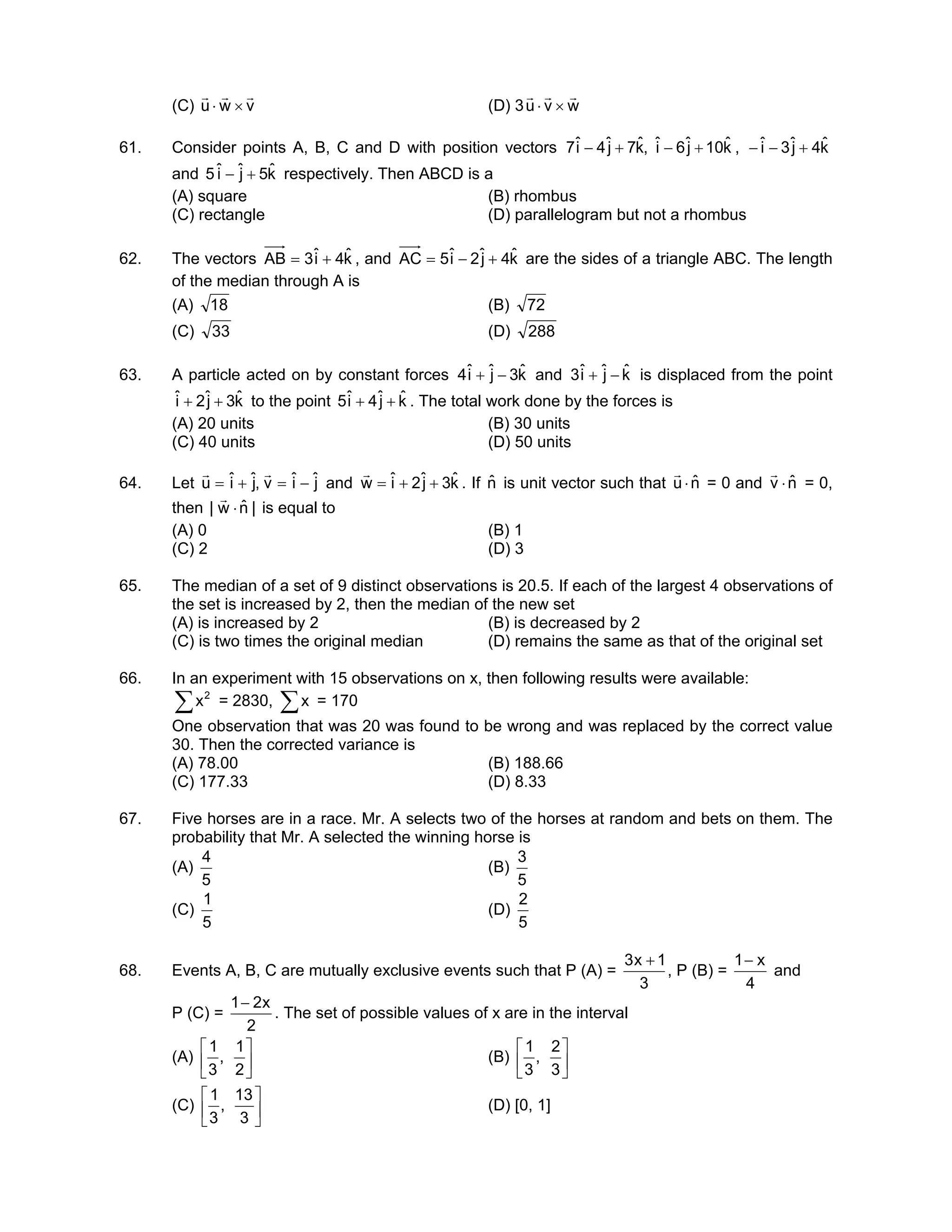 (C) vwu
rrr
×⋅ (D) 3 wvu
rrr
×⋅
61. Consider points A, B, C and D with position vectors kˆ10jˆ6iˆ,kˆ7jˆ4iˆ7 +−+− , kˆ4jˆ3iˆ +−−
and kˆ5jˆiˆ5 +− respectively. Then ABCD is a
(A) square (B) rhombus
(C) rectangle (D) parallelogram but not a rhombus
62. The vectors kˆ4iˆ3AB += , and kˆ4jˆ2iˆ5AC +−= are the sides of a triangle ABC. The length
of the median through A is
(A) 18 (B) 72
(C) 33 (D) 288
63. A particle acted on by constant forces kˆ3jˆiˆ4 −+ and kˆjˆiˆ3 −+ is displaced from the point
kˆ3jˆ2iˆ ++ to the point kˆjˆ4iˆ5 ++ . The total work done by the forces is
(A) 20 units (B) 30 units
(C) 40 units (D) 50 units
64. Let jˆiˆv,jˆiˆu −=+=
rr
and kˆ3jˆ2iˆw ++=
r
. If nˆ is unit vector such that nˆu ⋅
r
= 0 and nˆv ⋅
r
= 0,
then |nˆw| ⋅
r
is equal to
(A) 0 (B) 1
(C) 2 (D) 3
65. The median of a set of 9 distinct observations is 20.5. If each of the largest 4 observations of
the set is increased by 2, then the median of the new set
(A) is increased by 2 (B) is decreased by 2
(C) is two times the original median (D) remains the same as that of the original set
66. In an experiment with 15 observations on x, then following results were available:
∑ 2
x = 2830, ∑x = 170
One observation that was 20 was found to be wrong and was replaced by the correct value
30. Then the corrected variance is
(A) 78.00 (B) 188.66
(C) 177.33 (D) 8.33
67. Five horses are in a race. Mr. A selects two of the horses at random and bets on them. The
probability that Mr. A selected the winning horse is
(A)
5
4
(B)
5
3
(C)
5
1
(D)
5
2
68. Events A, B, C are mutually exclusive events such that P (A) =
3
1x3 +
, P (B) =
4
x1−
and
P (C) =
2
x21−
. The set of possible values of x are in the interval
(A) 





2
1
,
3
1
(B) 





3
2
,
3
1
(C) 





3
13
,
3
1
(D) [0, 1]
 