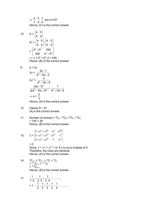 ⇒
b
c
,
a
b
,
c
a
are in H.P.
Hence, (C) is the correct answer
10. A = 





ab
ba
A2
= 





ab
ba






ab
ba
= 





+
+
22
22
baab2
ab2ba
⇒ α = a2
+ b2
, β = 2ab.
Hence, (B) is the correct answer.
9. β = 2α
3α =
3a5a
1a3
2
+−
−
2α2
=
6a5a
2
2
+−
6a5a
1
)3a5a(a
)1a3(
222
2
++
=
+−
−
⇒ a =
3
2
.
Hence, (A) is the correct answer
12. Clearly 5! × 6!
(A) is the correct answer
11. Number of choices = 5
C4 × 8
C6 + 5
C5 × 8
C5
= 140 + 56.
Hence, (B) is the correct answer
13. ∆ =
nn2n
n2n2n
n2nn2n
11
11
1
ωω+ω+
ωω+ω+
ωωω+ω+
= 0
Since, 1 + ωn
+ ω2n
= 0, if n is not a multiple of 3
Therefore, the roots are identical.
Hence, (A) is the correct answer
14. n
Cr+1 + n
Cr−1 + n
Cr + n
Cr
= n+1
Cr+1 + n+1
Cr
= n+2
Cr+1.
Hence, (B) is the correct answer
17.
43
1
32
1
21
1
⋅
+
⋅
−
⋅
− ………
= 1 −
4
1
3
1
3
1
2
1
2
1
−++− − ………
 