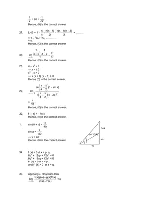 2
1
≤ |a| ≤
2
1
.
Hence, (D) is the correct answer
27. LHS = 1 −
!3
)2n)(1n(n
!2
)1n(n
!1
n −−
−
−
+ + ………
= 1 − n
C1 + n
C2 − ………
= 0.
Hence, (C) is the correct answer
30.
3
2
1
x3
1
x3
1
lim
0x
=−
+
+
→
.
Hence, (C) is the correct answer.
28. 4 − x2
≠ 0
⇒ x ≠ ± 2
x3
− x > 0
⇒ x (x + 1) (x − 1) > 0.
Hence (D) is the correct answer.
29.
2
2/x
)x2(
2
x
4
4
)xsin1(
2
x
4
tan
lim
−π





−
π
−





−
π
π→
=
32
1
.
Hence, (C) is the correct answer.
32. f (− x) = − f (x)
Hence, (B) is the correct answer.
1. sin (θ + α) =
40
x
sin a =
140
x
⇒ x = 40.
Hence, (B) is the correct answer
θ
40
x/4
3x/4
tan−1
(3/4)
34. f (x) = 0 at x = p, q
6p2
+ 18ap + 12a2
= 0
6q2
+ 18aq + 12a2
= 0
f″ (x) < 0 at x = p
and f″ (x) > 0 at x = q.
30. Applying L. Hospital’s Rule
)a(f)a(g
)a(f)a(g)a(g)a(f
lim
a2x ′−′
′−′
→
= 4
 