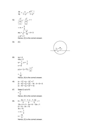 dy
dx
+ α
+ y1
x
= 2
ysub
y1
e
1
+
−−
52. 2
2
2
2
5
9
y
5
12
x






−






= 1
⇒ e1 =
4
5
ae2 =
16
b
1
2
− × 4 = 3
⇒ b2
= 7.
Hence, (C) is the correct answer.
54. (C)
5
3
4
69. np = 4
npq = 2
q =
2
1
, p =
2
1
n = 8
p (x = 1) = 8
C1
8
2
1






=
32
1
.
Hence, (A) is the correct answer.
49. (x − 1)2
+ (y − 3)2
= r2
(x − 4)2
+ (y + 2)2
− 16 − 4 + 8 = 0
(x − 4)2
+ (y + 2)2
= 12.
67. Select 2 out of 5
=
5
2
.
Hence, (D) is the correct answer.
65. 0 ≤
2
x21
4
x1
3
1x3 −
+
−
+
+
≤ 1
12x + 4 + 3 − 3x + 6 − 12x ≤ 1
0 ≤ 13 − 3x ≤ 12
3x ≤ 13
⇒ x ≥
3
1
x ≤
3
13
.
Hence, (C) is the correct answer.
 
