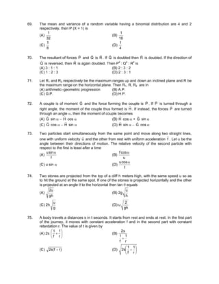 69. The mean and variance of a random variable having a binomial distribution are 4 and 2
respectively, then P (X = 1) is
(A)
32
1
(B)
16
1
(C)
8
1
(D)
4
1
70. The resultant of forces P
r
and Q
r
is R
r
. If Q
r
is doubled then R
r
is doubled. If the direction of
Q
r
is reversed, then R
r
is again doubled. Then P2
: Q2
: R2
is
(A) 3 : 1 : 1 (B) 2 : 3 : 2
(C) 1 : 2 : 3 (D) 2 : 3 : 1
71. Let R1 and R2 respectively be the maximum ranges up and down an inclined plane and R be
the maximum range on the horizontal plane. Then R1, R, R2 are in
(A) arithmetic−geometric progression (B) A.P.
(C) G.P. (D) H.P.
72. A couple is of moment G
r
and the force forming the couple is P
r
. If P
r
is turned through a
right angle, the moment of the couple thus formed is H
r
. If instead, the forces P
r
are turned
through an angle α, then the moment of couple becomes
(A) G
r
sin α − H
r
cos α (B) H
r
cos α + G
r
sin α
(C) G
r
cos α − H
r
sin α (D) H
r
sin α − G
r
cos α
73. Two particles start simultaneously from the same point and move along two straight lines,
one with uniform velocity u
r
and the other from rest with uniform acceleration f
r
. Let α be the
angle between their directions of motion. The relative velocity of the second particle with
respect to the first is least after a time
(A)
f
sinu α
(B)
u
cosf α
(C) u sin α (D)
f
cosu α
74. Two stones are projected from the top of a cliff h meters high, with the same speed u so as
to hit the ground at the same spot. If one of the stones is projected horizontally and the other
is projected at an angle θ to the horizontal then tan θ equals
(A)
gh
u2
(B) 2g
h
u
(C) 2h
g
u
(D) u
gh
2
75. A body travels a distances s in t seconds. It starts from rest and ends at rest. In the first part
of the journey, it moves with constant acceleration f and in the second part with constant
retardation r. The value of t is given by
(A) 2s 





+
r
1
f
1
(B)
r
1
f
1
s2
+
(C) )rf(s2 + (D) 





+
r
1
f
1
s2
 