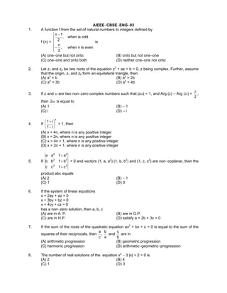 AIEEE−CBSE−ENG−03
1. A function f from the set of natural numbers to integers defined by
f (n) =






−
−
evenisnwhen,
2
n
oddiswhen,
2
1n
is
(A) one−one but not onto (B) onto but not one−one
(C) one−one and onto both (D) neither one−one nor onto
2. Let z1 and z2 be two roots of the equation z2
+ az + b = 0, z being complex. Further, assume
that the origin, z1 and z2 form an equilateral triangle, then
(A) a2
= b (B) a2
= 2b
(C) a2
= 3b (D) a2
= 4b
3. If z and ω are two non−zero complex numbers such that |zω| = 1, and Arg (z) − Arg (ω) =
2
π
,
then ωz is equal to
(A) 1 (B) − 1
(C) i (D) − i
4. If
x
i1
i1






−
+
= 1, then
(A) x = 4n, where n is any positive integer
(B) x = 2n, where n is any positive integer
(C) x = 4n + 1, where n is any positive integer
(D) x = 2n + 1, where n is any positive integer
5. If
32
32
32
c1cc
b1bb
a1aa
+
+
+
= 0 and vectors (1, a, a2
) (1, b, b2
) and (1, c, c2
) are non−coplanar, then the
product abc equals
(A) 2 (B) − 1
(C) 1 (D) 0
6. If the system of linear equations
x + 2ay + az = 0
x + 3by + bz = 0
x + 4cy + cz = 0
has a non−zero solution, then a, b, c
(A) are in A. P. (B) are in G.P.
(C) are in H.P. (D) satisfy a + 2b + 3c = 0
7. If the sum of the roots of the quadratic equation ax2
+ bx + c = 0 is equal to the sum of the
squares of their reciprocals, then
a
b
,
c
a
and
b
c
are in
(A) arithmetic progression (B) geometric progression
(C) harmonic progression (D) arithmetic−geometric−progression
8. The number of real solutions of the equation x2
− 3 |x| + 2 = 0 is
(A) 2 (B) 4
(C) 1 (D) 3
 