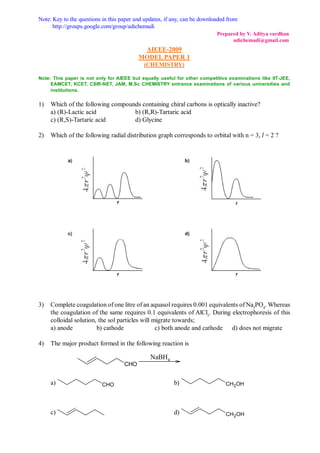Note: Key to the questions in this paper and updates, if any, can be downloaded from
      http://groups.google.com/group/adichemadi
                                                                           Prepared by V. Aditya vardhan
                                                                                 adichemadi@gmail.com
                                           AIEEE-2009
                                          MODEL PAPER 1
                                            (CHEMISTRY)

Note: This paper is not only for AIEEE but equally useful for other competitive examinations like IIT-JEE,
     EAMCET, KCET, CSIR-NET, JAM, M.Sc CHEMISTRY entrance examinations of various universities and
     institutions.


1)   Which of the following compounds containing chiral carbons is optically inactive?
     a) (R)-Lactic acid            b) (R,R)-Tartaric acid
     c) (R,S)-Tartaric acid        d) Glycine

2)   Which of the following radial distribution graph corresponds to orbital with n = 3, l = 2 ?




3)   Complete coagulation of one litre of an aquasol requires 0.001 equivalents of Na3PO4. Whereas
     the coagulation of the same requires 0.1 equivalents of AlCl3. During electrophoresis of this
     colloidal solution, the sol particles will migrate towards;
     a) anode           b) cathode               c) both anode and cathode d) does not migrate

4)   The major product formed in the following reaction is

                                               NaBH4
                                    CHO


     a)                   CHO                            b)                    CH2OH




     c)                                                  d)                    CH2OH
 