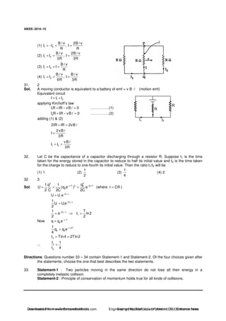 AIEEE−−−−2010−−−−10
(1) 1 2
B v 2B v
I I , I
R R
= − = =
(2) 1 2
B v 2B v
I I , I
3R 3R
= = =
(3) 1 2
B v
I I I
R
= = =
(4) 1 2
B v B v
I I , I
6R 3R
= = =
31. 2
Sol. A moving conductor is equivalent to a battery of emf = v B (motion emf)
Equivalent circuit
1 2I I I= +
applying Kirchoff’s law
1I R IR vB 0+ − = ……………(1)
2I R IR vB 0+ − = ……………(2)
adding (1) & (2)
R
R
I1 I2
2IR IR 2vB+ =
2vB
I
3R
=
1 2
vB
I I
3R
= =
32. Let C be the capacitance of a capacitor discharging through a resistor R. Suppose t1 is the time
taken for the energy stored in the capacitor to reduce to half its initial value and t2 is the time taken
for the charge to reduce to one-fourth its initial value. Then the ratio t1/t2 will be
(1) 1 (2)
1
2
(3)
1
4
(4) 2
32. 3
Sol.
22
t / T 2 2t / T0
0
q1 q 1
U (q e ) e
2 C 2C 2C
− −
= = = (where CRτ = )
2t /
iU U e− τ
=
12t /
i i
1
U Ue
2
− τ
=
12t /1
e
2
− τ
= 1
T
t ln2
2
=
Now t / T
0q q e−
=
t / 2T
0 0
1
q q e
4
−
=
2t Tln4 2Tln2= =
∴ 1
2
t 1
t 4
=
Directions: Questions number 33 – 34 contain Statement-1 and Statement-2. Of the four choices given after
the statements, choose the one that best describes the two statements.
33. Statement-1 : Two particles moving in the same direction do not lose all their energy in a
completely inelastic collision.
Statement-2 : Principle of conservation of momentum holds true for all kinds of collisions.
Downloaded from www.EntrancesofIndia.com Engineering | Medical | Law | Fashion | DU | Entrrance NewsDownloaded from www.EntrancesofIndia.com Engineering | Medical | Law | Fashion | DU | Entrance news
 