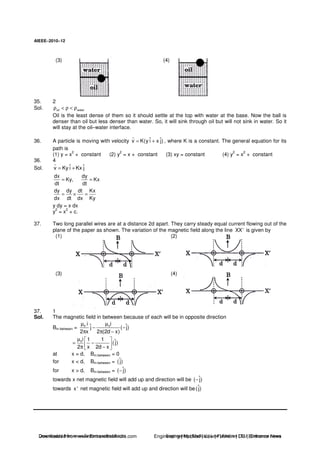 AIEEE−−−−2010−−−−12
(3) (4)
35. 2
Sol. oil waterρ < ρ < ρ
Oil is the least dense of them so it should settle at the top with water at the base. Now the ball is
denser than oil but less denser than water. So, it will sink through oil but will not sink in water. So it
will stay at the oil–water interface.
36. A particle is moving with velocity ˆ ˆv K(y i x j)= + , where K is a constant. The general equation for its
path is
(1) y = x
2
+ constant (2) y
2
= x + constant (3) xy = constant (4) y
2
= x
2
+ constant
36. 4
Sol. ˆ ˆv Ky i Kx j= +
dx dy
Ky, Kx
dt dt
= =
dy dy dt Kx
dx dt dx Ky
= × =
y dy = x dx
y
2
= x
2
+ c.
37. Two long parallel wires are at a distance 2d apart. They carry steady equal current flowing out of the
plane of the paper as shown. The variation of the magnetic field along the line XX'is given by
(1) (2)
(3) (4)
37. 1
Sol. The magnetic field in between because of each will be in opposite direction
Bin between = 0 0i iˆ ˆj ( j)
2 x 2 (2d x)
µ µ
− −
π π −
0i 1 1 ˆ(j)
2 x 2d x
µ
= −
π −
at x = d, Bin between = 0
for x < d, Bin between = ˆ( j)
for x > d, Bin between = ˆ( j)−
towards x net magnetic field will add up and direction will be ˆ( j)−
towards x'net magnetic field will add up and direction will be ˆ( j)
Downloaded from www.EntrancesofIndia.com Engineering | Medical | Law | Fashion | DU | Entrrance NewsDownloaded from www.EntrancesofIndia.com Engineering | Medical | Law | Fashion | DU | Entrance news
 