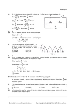 AIEEE−−−−2010−−−−13
38. In the circuit shown below, the key K is closed at t = 0. The current through the battery is
(1) 1 2
2 2
1 2
VR R
R R+
at t = 0 and
2
V
R
at t = ∞
(2)
2
V
R
at t = 0 and 1 2
1 2
V(R R )
R R
+
at t = ∞
(3)
2
V
R
at t = 0 and 1 2
2 2
1 2
VR R
R R+
at t = ∞
(4) 1 2
1 2
V(R R )
R R
+
at t = 0 and
2
V
R
at t = ∞
38. 2
Sol. At t = 0, inductor behaves like an infinite resistance
So at t = 0,
2
V
i
R
=
and at t = ∞ , inductor behaves like a conducting wire
1 2
e q 1 2
V(R R )V
i
R R R
+
= =
39. The figure shows the position – time (x – t)
graph of one-dimensional motion of a body
of mass 0.4 kg. The magnitude of each
impulse is
(1) 0.4 Ns (2) 0.8 Ns
(3) 1.6 Ns (4) 0.2 Ns
39. 2
Sol. From the graph, it is a straight line so, uniform motion. Because of impulse direction of velocity
changes as can be seen from the slope of the graph.
Initial velocity =
2
1m/ s
2
=
Final velocity =
2
1m/ s
2
− = −
iP 0.4= N – s
iPj 0.4= − N – s
f iJ P P= − = – 0.4 – 0.4 = – 0.8 N – s ( J = impulse)
J = 0.8 N–s
Directions : Questions number 40 – 41 are based on the following paragraph.
A nucleus of mass M + ∆m is at rest and decays into two daughter nuclei of equal mass
M
2
each.
Speed of light is c.
40. The binding energy per nucleon for the parent nucleus is E1 and that for the daughter nuclei is E2.
Then
(1) E2 = 2E1 (2) E1 > E2 (3) E2 > E1 (4) E1 = 2E2
40. 3
Sol. After decay, the daughter nuclei will be more stable hence binding energy per nucleon will be more
than that of their parent nucleus.
Downloaded from www.EntrancesofIndia.com Engineering | Medical | Law | Fashion | DU | Entrrance NewsDownloaded from www.EntrancesofIndia.com Engineering | Medical | Law | Fashion | DU | Entrance news
 