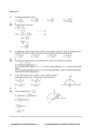 AIEEE−−−−2010−−−−14
41. The speed of daughter nuclei is
(1)
m
c
M m
∆
+ ∆
(2)
2 m
c
M
∆
(3)
m
c
M
∆
(4)
m
c
M m
∆
+ ∆
41. 2
Sol. Conserving the momentum
1 2
M M
0 V V
2 2
= −
1 2V V= …………….(1)
2 2 2
1 2
1 M 1 M
mc . V . .V
2 2 2 2
∆ = + …………….(2)
2 2
1
M
mc V
2
∆ =
2
2
1
2 mc
V
M
∆
=
1
2 m
V c
M
∆
=
42. A radioactive nucleus (initial mass number A and atomic number Z) emits 3 α-particles and 2
positrons. The ratio of number of neutrons to that of protons in the final nucleus will be
(1)
A Z 8
Z 4
− −
−
(2)
A Z 4
Z 8
− −
−
(3)
A Z 12
Z 4
− −
−
(4)
A Z 4
Z 2
− −
−
42. 2
Sol. In positive beta decay a proton is transformed into a neutron and a positron is emitted.
0
p n e+ +
→ +
no. of neutrons initially was A – Z
no. of neutrons after decay (A – Z) – 3 x 2 (due to alpha particles) + 2 x 1 (due to positive beta
decay)
The no. of proton will reduce by 8. [as 3 x 2 (due to alpha particles) + 2(due to positive beta decay)]
Hence atomic number reduces by 8.
43. A thin semi-circular ring of radius r has a positive charge q
distributed uniformly over it. The net field E at the centre O is
(1) 2 2
0
q ˆj
4 rπ ε
(2) – 2 2
0
q ˆj
4 rπ ε
(3) – 2 2
0
q ˆj
2 rπ ε
(4) 2 2
0
q ˆj
2 rπ ε
43. 3
Sol. Linear charge density
q
r
λ =
π
2
K.dqˆ ˆE dEsin ( j) sin ( j)
r
= θ − = θ −
2
K qr ˆE d sin ( j)
r r
= θ θ −
π
y
θ
xθ
dθ
2
0
K q ˆsin ( j)
r
π
= θ −
π
2 2
0
q ˆ( j)
2 r
= −
π ε
Downloaded from www.EntrancesofIndia.com Engineering | Medical | Law | Fashion | DU | Entrrance NewsDownloaded from www.EntrancesofIndia.com Engineering | Medical | Law | Fashion | DU | Entrance news
 
