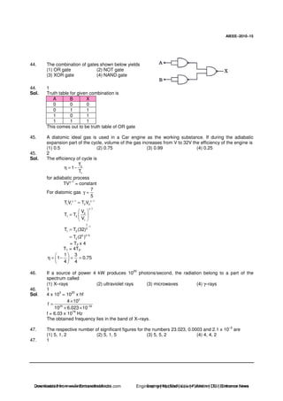 AIEEE−−−−2010−−−−15
44. The combination of gates shown below yields
(1) OR gate (2) NOT gate
(3) XOR gate (4) NAND gate
44. 1
Sol. Truth table for given combination is
A B X
0 0 0
0 1 1
1 0 1
1 1 1
This comes out to be truth table of OR gate
45. A diatomic ideal gas is used in a Car engine as the working substance. If during the adiabatic
expansion part of the cycle, volume of the gas increases from V to 32V the efficiency of the engine is
(1) 0.5 (2) 0.75 (3) 0.99 (4) 0.25
45. 2
Sol. The efficiency of cycle is
2
1
T
1
T
η = −
for adiabatic process
TVγ–1
= constant
For diatomic gas
7
5
γ =
1 1
1 1 2 2T V T Vγ− γ−
=
1
2
1 2
1
V
T T
V
γ−
=
7
1
5
1 2T T (32)
−
=
5 2/ 5
2T (2 )=
= T2 x 4
T1 = 4T2.
1 3
1 0.75
4 4
η = − = =
46. If a source of power 4 kW produces 10
20
photons/second, the radiation belong to a part of the
spectrum called
(1) X–rays (2) ultraviolet rays (3) microwaves (4) γ–rays
46. 1
Sol. 4 x 10
3
= 10
20
x hf
3
20 34
4 10
f
10 6.023 10−
×
=
× ×
f = 6.03 x 10
16
Hz
The obtained frequency lies in the band of X–rays.
47. The respective number of significant figures for the numbers 23.023, 0.0003 and 2.1 x 10–3
are
(1) 5, 1, 2 (2) 5, 1, 5 (3) 5, 5, 2 (4) 4, 4, 2
47. 1
Downloaded from www.EntrancesofIndia.com Engineering | Medical | Law | Fashion | DU | Entrrance NewsDownloaded from www.EntrancesofIndia.com Engineering | Medical | Law | Fashion | DU | Entrance news
 