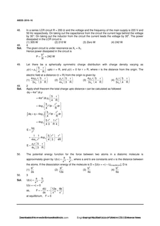 AIEEE−−−−2010−−−−16
48. In a series LCR circuit R = 200 Ω and the voltage and the frequency of the main supply is 220 V and
50 Hz respectively. On taking out the capacitance from the circuit the current lags behind the voltage
by 30°. On taking out the inductor from the circuit the current leads the voltage by 30
o
. The power
dissipated in the LCR circuit is
(1) 305 W (2) 210 W (3) Zero W (4) 242 W
48. 4
Sol. The given circuit is under resonance as XL = XC
Hence power dissipated in the circuit is
2
V
P
R
= = 242 W
49. Let there be a spherically symmetric charge distribution with charge density varying as
0
5 r
(r)
4 R
ρ = ρ − upto r = R, and ρ(r) = 0 for r > R, where r is the distance from the origin. The
electric field at a distance r(r < R) from the origin is given by
(1) 0
0
4 r 5 r
3 3 R
πρ
−
ε
(2) 0
0
r 5 r
4 3 R
ρ
−
ε
(3) 0
0
4 r 5 r
3 4 R
ρ
−
ε
(4) 0
0
r 5 r
3 4 R
ρ
−
ε
49. 2
Sol. Apply shell theorem the total charge upto distance r can be calculated as followed
2
dq 4 r .dr.= π ρ
2
0
5 r
4 r .dr.
4 R
= π ρ −
3
2
0
5 r
4 r dr dr
4 R
= πρ −
r 3
2
0
0
5 r
dq q 4 r dr dr
4 R
= = πρ −
3 4
0
5 r 1 r
4
4 3 R 4
= πρ −
2
kq
E
r
=
3 4
02
0
1 1 5 r r
.4
4 r 4 3 4R
= πρ −
πε
0
0
r 5 r
E
4 3 R
ρ
= −
ε
50. The potential energy function for the force between two atoms in a diatomic molecule is
approximately given by 12 6
a b
U(x)
x x
= − , where a and b are constants and x is the distance between
the atoms. If the dissociation energy of the molecule is D = [U(x = ∞) – Uat equilibrium], D is
(1)
2
b
2a
(2)
2
b
12a
(3)
2
b
4a
(4)
2
b
6a
50. 3
Sol. 12 6
a b
U(x)
x x
= −
U(x = ∞) = 0
as, 13 7
dU 12a 6b
F
dx x x
= − = − +
at equilibrium, F = 0
Downloaded from www.EntrancesofIndia.com Engineering | Medical | Law | Fashion | DU | Entrrance NewsDownloaded from www.EntrancesofIndia.com Engineering | Medical | Law | Fashion | DU | Entrance news
 