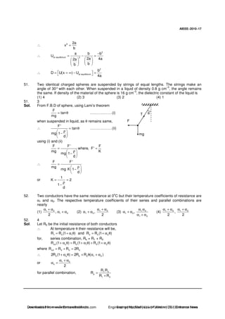 AIEEE−−−−2010−−−−17
∴ 6 2a
x
b
=
∴
2
at equilibrium 2
a b b
U
2a 4a2a
bb
−
= − =
∴
2
at equilibrium
b
D U(x ) U
4a
= = ∞ − =
51. Two identical charged spheres are suspended by strings of equal lengths. The strings make an
angle of 30° with each other. When suspended in a liquid of density 0.8 g cm
–3
, the angle remains
the same. If density of the material of the sphere is 16 g cm–3
, the dielectric constant of the liquid is
(1) 4 (2) 3 (3) 2 (4) 1
51. 3
Sol. From F.B.D of sphere, using Lami’s theorem
F
tan
mg
= θ ………………(i)
when suspended in liquid, as θ remains same,
∴
F'
tan
mg 1
d
= θ
ρ
−
………………(ii)
θT
F
mg
using (i) and (ii)
F F' F
where, F'
mg K
mg 1
d
= =
ρ
−
∴
F F'
mg
mg K 1
d
=
ρ
−
or
1
K 2
1
d
= =
ρ
−
52. Two conductors have the same resistance at 0o
C but their temperature coefficients of resistance are
α1 and α2. The respective temperature coefficients of their series and parallel combinations are
nearly
(1) 1 2
1 2,
2
α + α
α + α (2) 1 2
1 2,
2
α + α
α + α (3) 1 2
1 2
1 2
,
α α
α + α
α + α
(4) 1 2 1 2
,
2 2
α + α α + α
52. 4
Sol. Let R0 be the initial resistance of both conductors
∴ At temperature θ their resistance will be,
1 0 1 2 0 2R R (1 ) and R R (1 )= + α θ = + α θ
for, series combination, Rs = R1 + R2
s0 s 0 1 0 2R (1 ) R (1 ) R (1 )+ α θ = + α θ + + α θ
where s0 0 0 0R R R 2R= + =
∴ 0 s 0 0 1 22R (1 ) 2R R ( )+ α θ = + θ α + α
or 1 2
s
2
α + α
α =
for parallel combination, 1 2
p
1 2
R R
R
R R
=
+
Downloaded from www.EntrancesofIndia.com Engineering | Medical | Law | Fashion | DU | Entrrance NewsDownloaded from www.EntrancesofIndia.com Engineering | Medical | Law | Fashion | DU | Entrance news
 