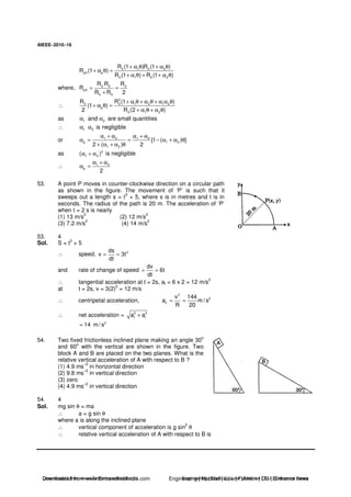 AIEEE−−−−2010−−−−18
0 1 0 2
p0 p
0 1 0 2
R (1 )R (1 )
R (1 )
R (1 ) R (1 )
+ α θ + α θ
+ α θ =
+ α θ + + α θ
where, 0 0 0
p0
0 0
R R R
R
R R 2
= =
+
∴
2
0 0 1 2 1 2
p
0 1 2
R R (1 )
(1 )
2 R (2 )
+ α θ + α θ + α α θ
+ α θ =
+ α θ + α θ
as 1 2andα α are small quantities
∴ 1 2α α is negligible
or 1 2 1 2
p 1 2
1 2
[1 ( ) ]
2 ( ) 2
α + α α + α
α = = − α + α θ
+ α + α θ
as 2
1 2( )α + α is negligible
∴ 1 2
p
2
α + α
α =
53. A point P moves in counter-clockwise direction on a circular path
as shown in the figure. The movement of ‘P’ is such that it
sweeps out a length s = t
3
+ 5, where s is in metres and t is in
seconds. The radius of the path is 20 m. The acceleration of ‘P’
when t = 2 s is nearly
(1) 13 m/s
2
(2) 12 m/s
2
(3) 7.2 m/s
2
(4) 14 m/s
2
53. 4
Sol. S = t3
+ 5
∴ speed, 2ds
v 3t
dt
= =
and rate of change of speed
dv
6t
dt
= =
∴ tangential acceleration at t = 2s, at = 6 x 2 = 12 m/s
2
at t = 2s, v = 3(2)
2
= 12 m/s
∴ centripetal acceleration,
2
2
c
v 144
a m/ s
R 20
= =
∴ net acceleration = 2 2
t ia a+
2
14 m / s≈
54. Two fixed frictionless inclined plane making an angle 30
o
and 60o
with the vertical are shown in the figure. Two
block A and B are placed on the two planes. What is the
relative vertical acceleration of A with respect to B ?
(1) 4.9 ms
–2
in horizontal direction
(2) 9.8 ms
–2
in vertical direction
(3) zero
(4) 4.9 ms
–2
in vertical direction
54. 4
Sol. mg sin θ = ma
∴ a = g sin θ
where a is along the inclined plane
∴ vertical component of acceleration is g sin
2
θ
∴ relative vertical acceleration of A with respect to B is
Downloaded from www.EntrancesofIndia.com Engineering | Medical | Law | Fashion | DU | Entrrance NewsDownloaded from www.EntrancesofIndia.com Engineering | Medical | Law | Fashion | DU | Entrance news
 