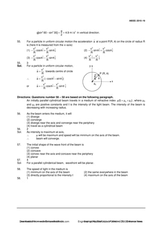 AIEEE−−−−2010−−−−19
2 2 2g
g[sin 60 sin 30] 4.9 m/ s
2
− = = in vertical direction.
55. For a particle in uniform circular motion the acceleration a at a point P(R, θ) on the circle of radius R
is (here θ is measured from the x–axis)
(1)
2 2
v vˆ ˆcos i sin j
R R
− θ + θ (2)
2 2
v vˆ ˆsin i cos j
R R
− θ + θ
(3)
2 2
v vˆ ˆcos i sin j
R R
− θ − θ (4)
2 2
v vˆ ˆi j
R R
+
55. 3
Sol. For a particle in uniform circular motion,
2
v
a
R
= towards centre of circle
∴
2
v ˆ ˆa ( cos i sin j)
R
= − θ − θ
or
2 2
v vˆ ˆa cos i sin j
R R
= − θ − θ
x
y
P (R, θ)
ac
ac
Directions: Questions number 56 – 58 are based on the following paragraph.
An initially parallel cylindrical beam travels in a medium of refractive index 0 2(I) Iµ = µ + µ , where µ0
and µ2 are positive constants and I is the intensity of the light beam. The intensity of the beam is
decreasing with increasing radius.
56. As the beam enters the medium, it will
(1) diverge
(2) converge
(3) diverge near the axis and converge near the periphery
(4) travel as a cylindrical beam
56. 2
Sol. As intensity is maximum at axis,
∴ µ will be maximum and speed will be minimum on the axis of the beam.
∴ beam will converge.
57. The initial shape of the wave front of the beam is
(1) convex
(2) concave
(3) convex near the axis and concave near the periphery
(4) planar
57. 4
Sol. For a parallel cylinderical beam, wavefront will be planar.
58. The speed of light in the medium is
(1) minimum on the axis of the beam (2) the same everywhere in the beam
(3) directly proportional to the intensity I (4) maximum on the axis of the beam
58. 1
Downloaded from www.EntrancesofIndia.com Engineering | Medical | Law | Fashion | DU | Entrrance NewsDownloaded from www.EntrancesofIndia.com Engineering | Medical | Law | Fashion | DU | Entrance news
 