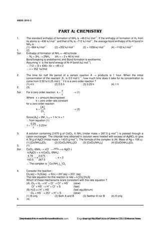 AIEEE−−−−2010−−−−2
1. The standard enthalpy of formation of NH3 is –46.0 kJ mol
–1
. If the enthalpy of formation of H2 from
its atoms is –436 kJ mol
–1
and that of N2 is –712 kJ mol
–1
, the average bond enthalpy of N–H bond in
NH3 is
(1) –964 kJ mol–1
(2) +352 kJ mol–1
(3) + 1056 kJ mol–1
(4) –1102 kJ mol–1
1. (2)
Sol : Enthalpy of formation of NH3 = –46 kJ/mole
∴ N2 + 3H2 → 2NH3 ∆Hf = – 2 x 46 kJ mol
Bond breaking is endothermic and Bond formation is exothermic
Assuming ‘x’ is the bond energy of N–H bond (kJ mol
–1
)
∴ 712 + (3 x 436)– 6x = –46 x 2
∴ x = 352 kJ/mol
2. The time for half life period of a certain reaction A → products is 1 hour. When the initial
concentration of the reactant ‘A’, is 2.0 mol L
–1
, how much time does it take for its concentration to
come from 0.50 to 0.25 mol L
–1
if it is a zero order reaction ?
(1) 4 h (2) 0.5 h (3) 0.25 h (4) 1 h
2. (3)
Sol : For a zero order reaction
x
k
t
= → (1)
Where x = amount decomposed
k = zero order rate constant
for a zero order reaction
[ ]0
1
2
A
k
2t
= → (2)
Since [A0] = 2M , t1/2 = 1 hr; k = 1
∴ from equation (1)
0.25
t 0.25hr
1
= =
3. A solution containing 2.675 g of CoCl3. 6 NH3 (molar mass = 267.5 g mol–1
) is passed through a
cation exchanger. The chloride ions obtained in solution were treated with excess of AgNO3 to give
4.78 g of AgCl (molar mass = 143.5 g mol
–1
). The formula of the complex is (At. Mass of Ag = 108 u)
(1) [Co(NH3)6]Cl3 (2) [CoCl2(NH3)4]Cl (3) [CoCl3(NH3)3] (4) [CoCl(NH3)5]Cl2
3. (1)
Sol : CoCl3. 6NH3 → xCl
– AgNO3
→x AgCl ↓
n(AgCl) = x n(CoCl3. 6NH3)
4.78 2.675
x
143.5 267.5
= ∴ x = 3
∴ The complex is ( )3 36
Co NH Cl
4. Consider the reaction :
Cl2(aq) + H2S(aq) → S(s) + 2H
+
(aq) + 2Cl
–
(aq)
The rate equation for this reaction is rate = k [Cl2] [H2S]
Which of these mechanisms is/are consistent with this rate equation ?
(A) Cl2 + H2 → H
+
+ Cl
–
+ Cl
+
+ HS
–
(slow)
Cl+
+ HS–
→ H+
+ Cl–
+ S (fast)
(B) H2S ⇔ H
+
+ HS
–
(fast equilibrium)
Cl2 + HS
–
→ 2Cl
–
+ H
+
+ S (slow)
(1) B only (2) Both A and B (3) Neither A nor B (4) A only
4. (4)
Downloaded from www.EntrancesofIndia.com Engineering | Medical | Law | Fashion | DU | Entrrance NewsDownloaded from www.EntrancesofIndia.com Engineering | Medical | Law | Fashion | DU | Entrance news
 