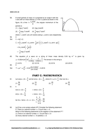 AIEEE−−−−2010−−−−20
59. A small particle of mass m is projected at an angle θ with the
x-axis with an initial velocity v0 in the x-y plane as shown in the
figure. At a time 0v sin
t
g
θ
< , the angular momentum of the
particle is
(1) 2
0
ˆmgv t cos j− θ (2) 0
ˆmgv tcos kθ
(3) 2
0
1 ˆmgv t cos k
2
− θ (4) 2
0
1 ˆmgv t cos i
2
θ
where ˆ ˆ ˆi, j and k are unit vectors along x, y and z–axis respectively.
59. 3
Sol. L m(r v)= ×
2
0 0 0 0
1ˆ ˆ ˆ ˆL m v cos t i (v sin t gt )j v cos i (v sin gt)j
2
= θ + θ − × θ + θ −
0
1 ˆmv cos t gt k
2
= θ −
2
0
1 ˆmgv t cos k
2
= − θ
60. The equation of a wave on a string of linear mass density 0.04 kg m
–1
is given by
t x
y 0.02(m)sin 2
0.04(s) 0.50(m)
= π − . The tension in the string is
(1) 4.0 N (2) 12.5 N (3) 0.5 N (4) 6.25 N
60. 4
Sol.
2 2
2
2 2
(2 /0.004)
T v 0.04 6.25 N
k (2 /0.50)
ω π
= µ = µ = =
π
61. Let cos(α + β) =
4
5
and let sin(α – β) =
5
13
, where 0 ≤ α, β ≤
4
π
, then tan 2α =
(1)
56
33
(2)
19
12
(3)
20
7
(4)
25
16
61. 1
cos (α + β) =
4
5
tan(α + β) =
3
4
sin(α – β) =
5
13
tan(α – β) =
5
12
tan 2α = tan(α + β + α – β) =
3 5
564 12
3 5 33
1
4 12
+
=
−
62. Let S be a non-empty subset of R. Consider the following statement:
P: There is a rational number x ∈ S such that x > 0.
Which of the following statements is the negation of the statement P ?
(1) There is no rational number x ∈ S such that x ≤ 0
(2) Every rational number x ∈ S satisfies x ≤ 0
Downloaded from www.EntrancesofIndia.com Engineering | Medical | Law | Fashion | DU | Entrrance NewsDownloaded from www.EntrancesofIndia.com Engineering | Medical | Law | Fashion | DU | Entrance news
 