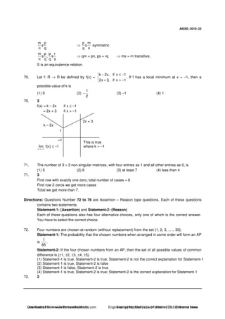 AIEEE−−−−2010−−−−23
m p
s
n q
p m
s
q n
symmetric
m p p r
s , s
n q q s
qm = pn, ps = rq ms = rn transitive.
S is an equivalence relation.
70. Let f: R → R be defined by f(x) =
k 2x, if x 1
2x 3, if x 1
− ≤ −
+ > −
. If f has a local minimum at x = –1, then a
possible value of k is
(1) 0 (2)
1
2
− (3) –1 (4) 1
70. 3
f(x) = k – 2x if x ≤ –1
= 2x + 3 if x > –1
2x + 3
k – 2x
1
–1
x 1
lim
→− −
f(x) ≤ –1
This is true
where k = –1
71. The number of 3 × 3 non-singular matrices, with four entries as 1 and all other entries as 0, is
(1) 5 (2) 6 (3) at least 7 (4) less than 4
71. 3
First row with exactly one zero; total number of cases = 6
First row 2 zeros we get more cases
Total we get more than 7.
Directions: Questions Number 72 to 76 are Assertion – Reason type questions. Each of these questions
contains two statements.
Statement-1: (Assertion) and Statement-2: (Reason)
Each of these questions also has four alternative choices, only one of which is the correct answer.
You have to select the correct choice.
72. Four numbers are chosen at random (without replacement) from the set {1, 2, 3, ....., 20}.
Statement-1: The probability that the chosen numbers when arranged in some order will form an AP
is
1
85
.
Statement-2: If the four chosen numbers from an AP, then the set of all possible values of common
difference is {±1, ±2, ±3, ±4, ±5}.
(1) Statement-1 is true, Statement-2 is true; Statement-2 is not the correct explanation for Statement-1
(2) Statement-1 is true, Statement-2 is false
(3) Statement-1 is false, Statement-2 is true
(4) Statement-1 is true, Statement-2 is true; Statement-2 is the correct explanation for Statement-1
72. 2
Downloaded from www.EntrancesofIndia.com Engineering | Medical | Law | Fashion | DU | Entrrance NewsDownloaded from www.EntrancesofIndia.com Engineering | Medical | Law | Fashion | DU | Entrance news
 
