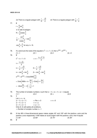 AIEEE−−−−2010−−−−26
(3) There is a regular polygon with
r 3
R 2
= (4) There is a regular polygon with
r 1
R 2
=
77. 2
r =
a
cot
2 n
π
‘a’ is side of polygon.
R =
a
cosec
2 n
π
cot
r n cos
R n
cosec
n
π
π
= =
π
2
cos
n 3
π
≠ for any n ∈ N.
78. If α and β are the roots of the equation x
2
– x + 1 = 0, then α
2009
+ β
2009
=
(1) –1 (2) 1 (3) 2 (4) –2
78. 2
x
2
– x + 1 = 0 x =
1 1 4
2
± −
x =
1 3 i
2
±
α =
1 3
i
2 2
+ , β =
1 i 3
2 2
−
α = cos isin
3 3
π π
+ , β = cos isin
3 3
π π
−
α
2009
+ β
2009
= 2cos2009
3
π
=
2 2
2cos 668 2cos
3 3
π π
π + π + = π +
=
2 1
2cos 2 1
3 2
π
− = − − =
79. The number of complex numbers z such that |z – 1| = |z + 1| = |z – i| equals
(1) 1 (2) 2 (3) ∞ (4) 0
79. 1
Let z = x + iy
|z – 1| = |z + 1| Re z = 0 x = 0
|z – 1| = |z – i| x = y
|z + 1| = |z – i| y = –x
Only (0, 0) will satisfy all conditions.
Number of complex number z = 1
80. A line AB in three-dimensional space makes angles 45° and 120° with the positive x-axis and the
positive y-axis respectively. If AB makes an acute angle θ with the positive z-axis, then θ equals
(1) 45° (2) 60° (3) 75° (4) 30°
80. 2
Downloaded from www.EntrancesofIndia.com Engineering | Medical | Law | Fashion | DU | Entrrance NewsDownloaded from www.EntrancesofIndia.com Engineering | Medical | Law | Fashion | DU | Entrance news
 