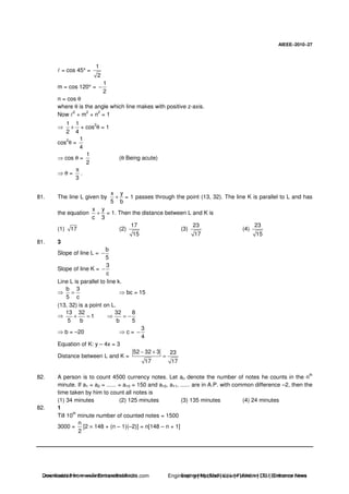 AIEEE−−−−2010−−−−27
= cos 45° =
1
2
m = cos 120° =
1
2
−
n = cos θ
where θ is the angle which line makes with positive z-axis.
Now
2
+ m
2
+ n
2
= 1
1 1
2 4
+ + cos
2
θ = 1
cos
2
θ =
1
4
cos θ =
1
2
(θ Being acute)
θ =
3
π
.
81. The line L given by
x y
5 b
+ = 1 passes through the point (13, 32). The line K is parallel to L and has
the equation
x y
c 3
+ = 1. Then the distance between L and K is
(1) 17 (2)
17
15
(3)
23
17
(4)
23
15
81. 3
Slope of line L =
b
5
−
Slope of line K =
3
c
−
Line L is parallel to line k.
b 3
5 c
= bc = 15
(13, 32) is a point on L.
13 32 32 8
1
5 b b 5
+ = = −
b = –20 c =
3
4
−
Equation of K: y – 4x = 3
Distance between L and K =
52 32 3 23
17 17
− +
=
82. A person is to count 4500 currency notes. Let an denote the number of notes he counts in the n
th
minute. If a1 = a2 = ...... = a10 = 150 and a10, a11, ...... are in A.P. with common difference –2, then the
time taken by him to count all notes is
(1) 34 minutes (2) 125 minutes (3) 135 minutes (4) 24 minutes
82. 1
Till 10
th
minute number of counted notes = 1500
3000 =
n
2
[2 × 148 + (n – 1)(–2)] = n[148 – n + 1]
Downloaded from www.EntrancesofIndia.com Engineering | Medical | Law | Fashion | DU | Entrrance NewsDownloaded from www.EntrancesofIndia.com Engineering | Medical | Law | Fashion | DU | Entrance news
 