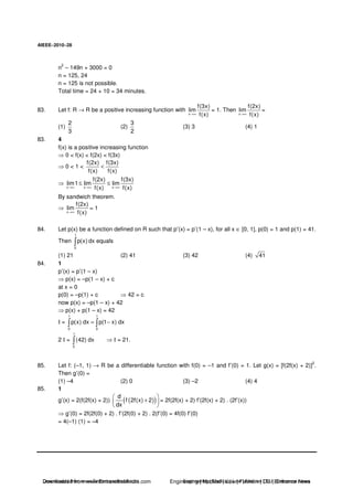 AIEEE−−−−2010−−−−28
n
2
– 149n + 3000 = 0
n = 125, 24
n = 125 is not possible.
Total time = 24 + 10 = 34 minutes.
83. Let f: R → R be a positive increasing function with
x
f(3x)
lim
f(x)→∞
= 1. Then
x
f(2x)
lim
f(x)→∞
=
(1)
2
3
(2)
3
2
(3) 3 (4) 1
83. 4
f(x) is a positive increasing function
0 < f(x) < f(2x) < f(3x)
0 < 1 <
f(2x) f(3x)
f(x) f(x)
<
x x x
f(2x) f(3x)
lim1 lim lim
f(x) f(x)→∞ →∞ →∞
≤ ≤
By sandwich theorem.
x
f(2x)
lim
f(x)→∞
= 1
84. Let p(x) be a function defined on R such that p′(x) = p′(1 – x), for all x ∈ [0, 1], p(0) = 1 and p(1) = 41.
Then
1
0
p(x) dx equals
(1) 21 (2) 41 (3) 42 (4) 41
84. 1
p′(x) = p′(1 – x)
p(x) = –p(1 – x) + c
at x = 0
p(0) = –p(1) + c 42 = c
now p(x) = –p(1 – x) + 42
p(x) + p(1 – x) = 42
I =
1 1
0 0
p(x) dx p(1 x) dx= −
2 I =
1
0
(42) dx I = 21.
85. Let f: (–1, 1) → R be a differentiable function with f(0) = –1 and f′(0) = 1. Let g(x) = [f(2f(x) + 2)]
2
.
Then g′(0) =
(1) –4 (2) 0 (3) –2 (4) 4
85. 1
g′(x) = 2(f(2f(x) + 2)) ( )( )d
f 2f(x) 2
dx
+ = 2f(2f(x) + 2) f′(2f(x) + 2) . (2f′(x))
g′(0) = 2f(2f(0) + 2) . f′(2f(0) + 2) . 2(f′(0) = 4f(0) f′(0)
= 4(–1) (1) = –4
Downloaded from www.EntrancesofIndia.com Engineering | Medical | Law | Fashion | DU | Entrrance NewsDownloaded from www.EntrancesofIndia.com Engineering | Medical | Law | Fashion | DU | Entrance news
 