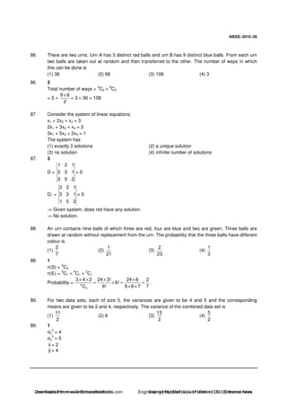AIEEE−−−−2010−−−−29
86. There are two urns. Urn A has 3 distinct red balls and urn B has 9 distinct blue balls. From each urn
two balls are taken out at random and then transferred to the other. The number of ways in which
this can be done is
(1) 36 (2) 66 (3) 108 (4) 3
86. 3
Total number of ways =
3
C2 ×
9
C2
= 3 ×
9 8
2
×
= 3 × 36 = 108
87. Consider the system of linear equations:
x1 + 2x2 + x3 = 3
2x1 + 3x2 + x3 = 3
3x1 + 5x2 + 2x3 = 1
The system has
(1) exactly 3 solutions (2) a unique solution
(3) no solution (4) infinite number of solutions
87. 3
D =
1 2 1
2 3 1
3 5 2
= 0
D1 =
3 2 1
3 3 1
1 5 2
≠ 0
Given system, does not have any solution.
No solution.
88. An urn contains nine balls of which three are red, four are blue and two are green. Three balls are
drawn at random without replacement from the urn. The probability that the three balls have different
colour is
(1)
2
7
(2)
1
21
(3)
2
23
(4)
1
3
88. 1
n(S) =
9
C3
n(E) =
3
C1 ×
4
C1 ×
2
C1
Probability = 9
3
3 4 2 24 3! 24 6 2
6!
9! 9 8 7 7C
× × × ×
= × = =
× ×
.
89. For two data sets, each of size 5, the variances are given to be 4 and 5 and the corresponding
means are given to be 2 and 4, respectively. The variance of the combined data set is
(1)
11
2
(2) 6 (3)
13
2
(4)
5
2
89. 1
σx
2
= 4
σy
2
= 5
x = 2
y = 4
Downloaded from www.EntrancesofIndia.com Engineering | Medical | Law | Fashion | DU | Entrrance NewsDownloaded from www.EntrancesofIndia.com Engineering | Medical | Law | Fashion | DU | Entrance news
 