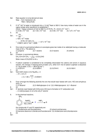 AIEEE−−−−2010−−−−3
Sol: Rate equation is to be derived wrt slow
Step ∴ from mechanism (A)
Rate = k[Cl2] [H2S]
5. If 10
–4
dm
3
of water is introduced into a 1.0 dm
3
flask to 300 K, how many moles of water are in the
vapour phase when equilibrium is established ?
(Given : Vapour pressure of H2O at 300 K is 3170 Pa ; R = 8.314 J K–1
mol–1
)
(1) 5.56 x 10
–3
mol (2) 1.53 x 10
–2
mol (3) 4.46 x 10
–2
mol (4) 1.27 x 10
–3
mol
5. (4)
Sol :
PV
n
RT
= =
= 128 x 10
–5
moles
=
5
1 1
3170 10 atm 1L
0.0821L atm k mol 300K
−
− −
× ×
×
≈ 1.27 x 10
–3
mol
6. One mole of a symmetrical alkene on ozonolysis gives two moles of an aldehyde having a molecular
mass of 44 u. The alkene is
(1) propene (2) 1–butene (3) 2–butene (4) ethene
6. (3)
Sol : 2–butene is symmetrical alkene
CH3–CH=CH–CH3
O3
3Zn /H O2
2.CH CHO→
Molar mass of CH3CHO is 44 u.
7. If sodium sulphate is considered to be completely dissociated into cations and anions in aqueous
solution, the change in freezing point of water (∆Tf), when 0.01 mol of sodium sulphate is dissolved
in 1 kg of water, is (Kf = 1.86 K kg mol–1
)
(1) 0.0372 K (2) 0.0558 K (3) 0.0744 K (4) 0.0186 K
7. (2)
Sol : Vant Hoff’s factor (i) for Na2SO4 = 3
∴ ∆Tf = (i) kf m
= 3 x 1.80 x
0.01
0.0558 K
1
=
8. From amongst the following alcohols the one that would react fastest with conc. HCl and anhydrous
ZnCl2, is
(1) 2–Butanol (2) 2–Methylpropan–2–ol (3) 2–Methylpropanol (4) 1–Butanol
8. (2)
Sol : 3° alcohols react fastest with ZnCl2/conc.HCl due to formation of 3° carbocation and
∴ 2–methyl propan–2–ol is the only 3° alcohol
9. In the chemical reactions,
NH2
NaNO2
HCl, 278 K
A
HBF4
B
the compounds ‘A’ and ‘B’ respectively are
(1) nitrobenzene and fluorobenzene (2) phenol and benzene
(3) benzene diazonium chloride and fluorobenzene (4) nitrobenzene and chlorobenzene
9. (3)
Sol :
Downloaded from www.EntrancesofIndia.com Engineering | Medical | Law | Fashion | DU | Entrrance NewsDownloaded from www.EntrancesofIndia.com Engineering | Medical | Law | Fashion | DU | Entrance news
 