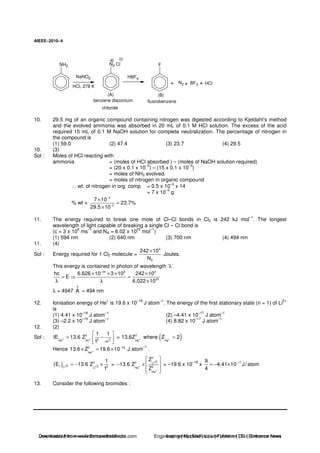 AIEEE−−−−2010−−−−4
NH2 N2 Cl
NaNO2
HCl, 278 K
HBF4
F
N2 BF3 HCl
(A) (B)
benzene diazonium
chloride
fluorobenzene
10. 29.5 mg of an organic compound containing nitrogen was digested according to Kjeldahl’s method
and the evolved ammonia was absorbed in 20 mL of 0.1 M HCl solution. The excess of the acid
required 15 mL of 0.1 M NaOH solution for complete neutralization. The percentage of nitrogen in
the compound is
(1) 59.0 (2) 47.4 (3) 23.7 (4) 29.5
10. (3)
Sol : Moles of HCl reacting with
ammonia = (moles of HCl absorbed ) – (moles of NaOH solution required)
= (20 x 0.1 x 10
–3
) – (15 x 0.1 x 10
–3
)
= moles of NH3 evolved.
= moles of nitrogen in organic compound
∴ wt. of nitrogen in org. comp = 0.5 x 10–3
x 14
= 7 x 10
–3
g
% wt =
3
3
7 10
23.7%
29.5 10
−
−
×
=
×
11. The energy required to break one mole of Cl–Cl bonds in Cl2 is 242 kJ mol
–1
. The longest
wavelength of light capable of breaking a single Cl – Cl bond is
(c = 3 x 10
8
ms
–1
and NA = 6.02 x 10
23
mol
–1
)
(1) 594 nm (2) 640 nm (3) 700 nm (4) 494 nm
11. (4)
Sol : Energy required for 1 Cl2 molecule =
3
A
242 10
N
×
Joules.
This energy is contained in photon of wavelength ‘λ’.
34 8 3
23
hc 6.626 10 3 10 242 10
E
6.022 10
−
× × × ×
= =
λ λ ×
λ = 4947
0
A ≈ 494 nm
12. Ionisation energy of He
+
is 19.6 x 10
–18
J atom
–1
. The energy of the first stationary state (n = 1) of Li
2+
is
(1) 4.41 x 10
–16
J atom
–1
(2) –4.41 x 10
–17
J atom
–1
(3) –2.2 x 10
–15
J atom
–1
(4) 8.82 x 10
–17
J atom
–1
12. (2)
Sol : 2
2 2He He
1 1
IE 13.6 Z
1
+ += −
∞
= ( )2
He He
13.6Z where Z 2+ + =
Hence 2 18
He
13.6 Z 19.6 10−
+× = × J atom
–1
.
( ) 2
21 2 2Li Li
1
E 13.6 Z
1
+ += − × =
2
22 Li
2He
He
Z
13.6 Z
Z
+
+
+
− × = –19.6 x 10
–18
x 179
4.41 10 J/atom
4
−
= − ×
13. Consider the following bromides :
Downloaded from www.EntrancesofIndia.com Engineering | Medical | Law | Fashion | DU | Entrrance NewsDownloaded from www.EntrancesofIndia.com Engineering | Medical | Law | Fashion | DU | Entrance news
 