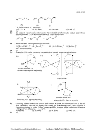 AIEEE−−−−2010−−−−5
Me Br
Br
Me Me
Br
Me
(A) (B) (C)
The correct order of SN1 reactivity is
(1) B > C > A (2) B > A > C (3) C > B > A (4) A > B > C
13. (1)
Sol : SN1 proceeds via carbocation intermediate, the most stable one forming the product faster. Hence
reactivity order for A, B, C depends on stability of carbocation created.
Me
Me
Me
Me
> >
14. Which one of the following has an optical isomer ?
(1) ( )( )
2
3 2
Zn en NH
+
(2) ( )
3
3
Co en
+
(3) ( ) ( )
3
2 4
Co H O en
+
(4) ( )
2
2
Zn en
+
(en = ethylenediamine)
14. (2)
Sol : Only option (2) is having non–super imposable mirror image & hence one optical isomer.
Zn
+
NH3
NH3
en
no optical isomer. It is
Tetrahedral with a plane of symmetry
Co
+
Co
+
en en
en
enen
en
optical isomer
( 1) ( 2)
2
3 3
H2O
H2O
Co
+
H2O
H2O
en
Horizontal plane is plane of symmtry
Zn
+
en
en
no optical isomer, it is
tetrahedral with a plane of symmetry
3) 4)
3
2
15. On mixing, heptane and octane form an ideal solution. At 373 K, the vapour pressures of the two
liquid components (heptane and octane) are 105 kPa and 45 kPa respectively. Vapour pressure of
the solution obtained by mixing 25.0g of heptane and 35 g of octane will be (molar mass of heptane
= 100 g mol
–1
an dof octane = 114 g mol
–1
).
(1) 72.0 kPa (2) 36.1 kPa (3) 96.2 kPa (4) 144.5 kPa
15. (1)
Downloaded from www.EntrancesofIndia.com Engineering | Medical | Law | Fashion | DU | Entrrance NewsDownloaded from www.EntrancesofIndia.com Engineering | Medical | Law | Fashion | DU | Entrance news
 