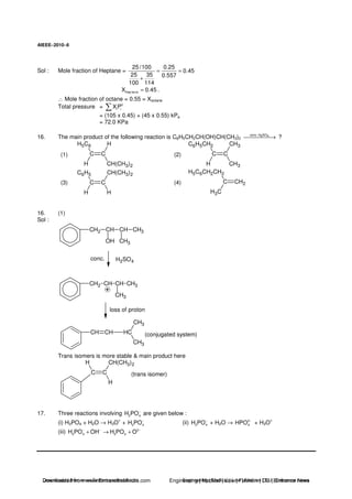 AIEEE−−−−2010−−−−6
Sol : Mole fraction of Heptane =
25/100 0.25
0.45
25 35 0.557
100 114
= =
+
Hep taneX 0.45= .
∴ Mole fraction of octane = 0.55 = Xoctane
Total pressure = 0
i iXP
= (105 x 0.45) + (45 x 0.55) kPa
= 72.0 KPa
16. The main product of the following reaction is C6H5CH2CH(OH)CH(CH3)2
conc. H SO2 4
→ ?
(1) C C
H5C6
H CH(CH3)2
H
(2) C C
C6H5CH2
H CH3
CH3
(3) C C
C6H5
H H
CH(CH3)2
(4) C CH2
H5C6CH2CH2
H3C
16. (1)
Sol :
CH2 CH
OH
CH
CH3
CH3
CH2 CH CH
CH3
CH3
CH CH HC
CH3
CH3
H2SO4
conc.
loss of proton
(conjugated system)
Trans isomers is more stable & main product here
C C
H
CH(CH3)2H
(trans isomer)
17. Three reactions involving 2 4H PO−
are given below :
(i) H3PO4 + H2O → H3O
+
+ 2 4H PO−
(ii) 2 4H PO−
+ H2O → 2
4HPO −
+ H3O
+
(iii) 2
2 4 3 4H PO OH H PO O− − −
+ → +
Downloaded from www.EntrancesofIndia.com Engineering | Medical | Law | Fashion | DU | Entrrance NewsDownloaded from www.EntrancesofIndia.com Engineering | Medical | Law | Fashion | DU | Entrance news
 