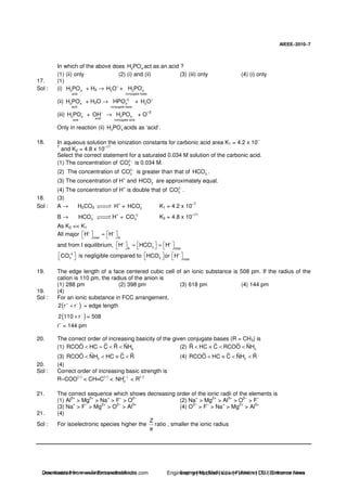 AIEEE−−−−2010−−−−7
In which of the above does 2 4H PO−
act as an acid ?
(1) (ii) only (2) (i) and (ii) (3) (iii) only (4) (i) only
17. (1)
Sol : (i) 3 4
acid
H PO + H2 → 3H O+
+ 2 4
conjugate base
H PO−
(ii) 2 4
acid
H PO−
+ H2O → 2
4
conjugate base
HPO−
+ 3H O+
(iii) 2 4
acid
H PO−
+
acid
OH−
→ 3 4
conjugate acid
H PO + O
–2
Only in reaction (ii) 2 4H PO−
acids as ‘acid’.
18. In aqueous solution the ionization constants for carbonic acid area K1 = 4.2 x 10
–
7
and K2 = 4.8 x 10
–11
Select the correct statement for a saturated 0.034 M solution of the carbonic acid.
(1) The concentration of 2
3CO −
is 0.034 M.
(2) The concentration of 2
3CO −
is greater than that of 3HCO−
.
(3) The concentration of H
+
and 3HCO−
are approximately equal.
(4) The concentration of H
+
is double that of 2
3CO −
.
18. (3)
Sol : A → H2CO3 H
+
+ 3HCO−
K1 = 4.2 x 10
–7
B → 3HCO−
H
+
+ 2
3CO−
K2 = 4.8 x 10
–11
As K2 << K1
All major total A
H H+ +
≈
and from I equilibrium, 3A total
H HCO H+ − +
≈ ≈
2
3CO−
is negligible compared to 3 total
HCO or H− +
19. The edge length of a face centered cubic cell of an ionic substance is 508 pm. If the radius of the
cation is 110 pm, the radius of the anion is
(1) 288 pm (2) 398 pm (3) 618 pm (4) 144 pm
19. (4)
Sol : For an ionic substance in FCC arrangement,
( )2 r r+ −
+ = edge length
( )2 110 r−
+ = 508
r
–
= 144 pm
20. The correct order of increasing basicity of the given conjugate bases (R = CH3) is
(1) 2RCOO HC C R NH< = < < (2) 2R HC C RCOO NH< ≡ < <
(3) 2RCOO NH HC C R< < ≡ < (4) 2RCOO HC C NH R< ≡ < <
20. (4)
Sol : Correct order of increasing basic strength is
R–COO
(–)
< CH≡C
(–)
< ( )
2NH
−
< R
(–)
21. The correct sequence which shows decreasing order of the ionic radii of the elements is
(1) Al
3+
> Mg
2+
> Na
+
> F
–
> O
2–
(2) Na
+
> Mg
2+
> Al
3+
> O
2–
> F
–
(3) Na
+
> F
–
> Mg
2+
> O
2–
> Al
3+
(4) O
2–
> F
–
> Na
+
> Mg
2+
> Al
3+
21. (4)
Sol : For isoelectronic species higher the
Z
e
ratio , smaller the ionic radius
Downloaded from www.EntrancesofIndia.com Engineering | Medical | Law | Fashion | DU | Entrrance NewsDownloaded from www.EntrancesofIndia.com Engineering | Medical | Law | Fashion | DU | Entrance news
 