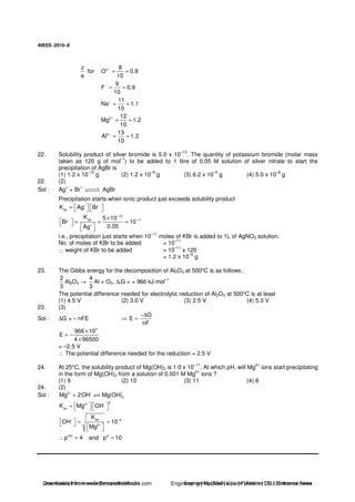AIEEE−−−−2010−−−−8
z
e
for 2 8
O 0.8
10
−
= =
9
F 0.9
10
−
= =
11
Na 1.1
10
+
= =
2 12
Mg 1.2
10
+
= =
3 13
Al 1.3
10
+
= =
22. Solubility product of silver bromide is 5.0 x 10
–13
. The quantity of potassium bromide (molar mass
taken as 120 g of mol
–1
) to be added to 1 litre of 0.05 M solution of silver nitrate to start the
precipitation of AgBr is
(1) 1.2 x 10
–10
g (2) 1.2 x 10
–9
g (3) 6.2 x 10
–5
g (4) 5.0 x 10
–8
g
22. (2)
Sol : Ag
+
+ Br
–
AgBr
Precipitation starts when ionic product just exceeds solubility product
spK Ag Br+ −
=
13
sp 11
K 5 10
Br 10
0.05Ag
−
− −
+
×
= = =
i.e., precipitation just starts when 10
–11
moles of KBr is added to 1L of AgNO3 solution.
No. of moles of KBr to be added = 10–11
∴ weight of KBr to be added = 10
–11
x 120
= 1.2 x 10
–9
g
23. The Gibbs energy for the decomposition of Al2O3 at 500°C is as follows :
2
3
Al2O3 →
4
3
Al + O2, ∆rG = + 966 kJ mol
–1
The potential difference needed for electrolytic reduction of Al2O3 at 500°C is at least
(1) 4.5 V (2) 3.0 V (3) 2.5 V (4) 5.0 V
23. (3)
Sol : ∆G = – nFE
G
E
nF
−∆
=
3
966 10
E
4 96500
×
= −
×
= –2.5 V
∴ The potential difference needed for the reduction = 2.5 V
24. At 25°C, the solubility product of Mg(OH)2 is 1.0 x 10
–11
. At which pH, will Mg
2+
ions start precipitating
in the form of Mg(OH)2 from a solution of 0.001 M Mg
2+
ions ?
(1) 9 (2) 10 (3) 11 (4) 8
24. (2)
Sol : 2
2Mg 2OH Mg(OH)+ −
+
22
sp
sp 4
2
OH H
K Mg OH
K
OH 10
Mg
p 4 and p 10
+ −
− −
+
=
= =
∴ = =
Downloaded from www.EntrancesofIndia.com Engineering | Medical | Law | Fashion | DU | Entrrance NewsDownloaded from www.EntrancesofIndia.com Engineering | Medical | Law | Fashion | DU | Entrance news
 