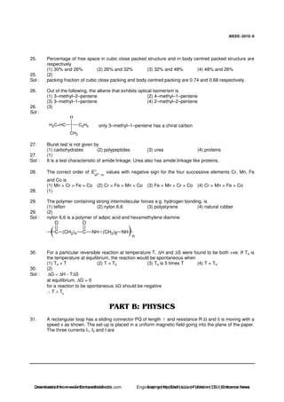 AIEEE−−−−2010−−−−9
25. Percentage of free space in cubic close packed structure and in body centred packed structure are
respectively
(1) 30% and 26% (2) 26% and 32% (3) 32% and 48% (4) 48% and 26%
25. (2)
Sol : packing fraction of cubic close packing and body centred packing are 0.74 and 0.68 respectively.
26. Out of the following, the alkene that exhibits optical isomerism is
(1) 3–methyl–2–pentene (2) 4–methyl–1–pentene
(3) 3–methyl–1–pentene (4) 2–methyl–2–pentene
26. (3)
Sol :
H2C=HC C2H5
H
CH3
only 3–methyl–1–pentene has a chiral carbon
27. Biuret test is not given by
(1) carbohydrates (2) polypeptides (3) urea (4) proteins
27. (1)
Sol : It is a test characteristic of amide linkage. Urea also has amide linkage like proteins.
28. The correct order of 0
2M /M
E +
values with negative sign for the four successive elements Cr, Mn, Fe
and Co is
(1) Mn > Cr > Fe > Co (2) Cr > Fe > Mn > Co (3) Fe > Mn > Cr > Co (4) Cr > Mn > Fe > Co
28. (1)
29. The polymer containing strong intermolecular forces e.g. hydrogen bonding, is
(1) teflon (2) nylon 6,6 (3) polystyrene (4) natural rubber
29. (2)
Sol : nylon 6,6 is a polymer of adipic acid and hexamethylene diamine
C
O
(CH2)4 C
O
NH (CH2)6 NH
n
30. For a particular reversible reaction at temperature T, ∆H and ∆S were found to be both +ve. If Te is
the temperature at equilibrium, the reaction would be spontaneous when
(1) Te > T (2) T > Te (3) Te is 5 times T (4) T = Te
30. (2)
Sol : G H T S∆ = ∆ − ∆
at equilibrium, ∆G = 0
for a reaction to be spontaneous ∆G should be negative
eT T∴ >
31. A rectangular loop has a sliding connector PQ of length and resistance R Ω and it is moving with a
speed v as shown. The set-up is placed in a uniform magnetic field going into the plane of the paper.
The three currents I1, I2 and I are
Downloaded from www.EntrancesofIndia.com Engineering | Medical | Law | Fashion | DU | Entrrance NewsDownloaded from www.EntrancesofIndia.com Engineering | Medical | Law | Fashion | DU | Entrance news
 